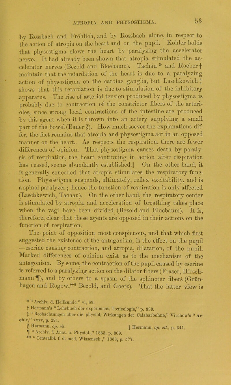 by Rossbach and Frohlich, and by Rossbacli alone, in respect to the action of atropia on the heart and on the pupil. Kohler holds that physostigma slows the heart by paralyzing the accelerator nerve. It had already been shown that atropia stimulated the ac- celerator nerves (Bezold and Bloebaum). Tachau and Roeber f maintain that the retardation of the heart is due to a paralyzing action of physostigma on the cardiac ganglia, blit Laschkewich £ shows that this retardation is due to stimulation of the inhibitory apparatus. The rise of arterial tension produced by physostigma is probably due to contraction of the constrictor fibers of the arteri- oles, since strong local contractions of the intestine are produced by this agent when it is thrown into an artery supplying a small part of the bowel (Bauer §). How much soever the explanations dif- fer, the fact remains that atropia and physostigma act in an opposed manner on the heart. As respects the respiration, there are fewer differences of opinion. That physostigma causes death by paraly- sis of respiration, the heart continuing in action after respiration has ceased, seems abundantly established.! On the other hand, it is generally conceded that atropia stimulates the respiratory func- tion. Physostigma suspends, ultimately, reflex excitability, and is a spinal paralyzer; hence the function of respiration is only affected (Laschkewich, Tachau). On the other hand, the respiratory center is stimulated by atropia, and acceleration of breathing takes place when the vagi have been divided (Bezold and Bloebaum). It is, therefore, clear that these agents are opposed in their actions on the function of respiration. The point of opposition most conspicuous, and that which first suggested the existence of the antagonism, is the effect on the pupil —eserine causing contraction, and atropia, dilatation, of the pupil. Marked differences of opinion exist as to the mechanism of the antagonism. By some, the contraction of the pupil caused by eserine is referred to a paralyzing action on the dilator fibers (Fraser, Hirsch- mann 1), and by others to a spasm of the sphincter fibers (Griin- hagen and Rogow,* * * § ** Bezold, and Goetz). That the latter view is * “Archiv. d. Heilkunde,” vi, 69. t Hermann’s “ Lehrbuch der experiment. Toxicologie,’’ p. 339. t “ Beobachtungcn iiber die physiol. Wirkungen der Calabarbohne,” Virchow’s “Ar- chiv,” xxxv, p. 291. § Hermann, op. cit. || Hermann, op. cit.} p. 341. T “Archiv. f. Anat. u. Physiol.,” 1863, p. 309. ** “ Centralbl. f. d. med. >Vis3ensch.,” 1863, p. B'7'l.