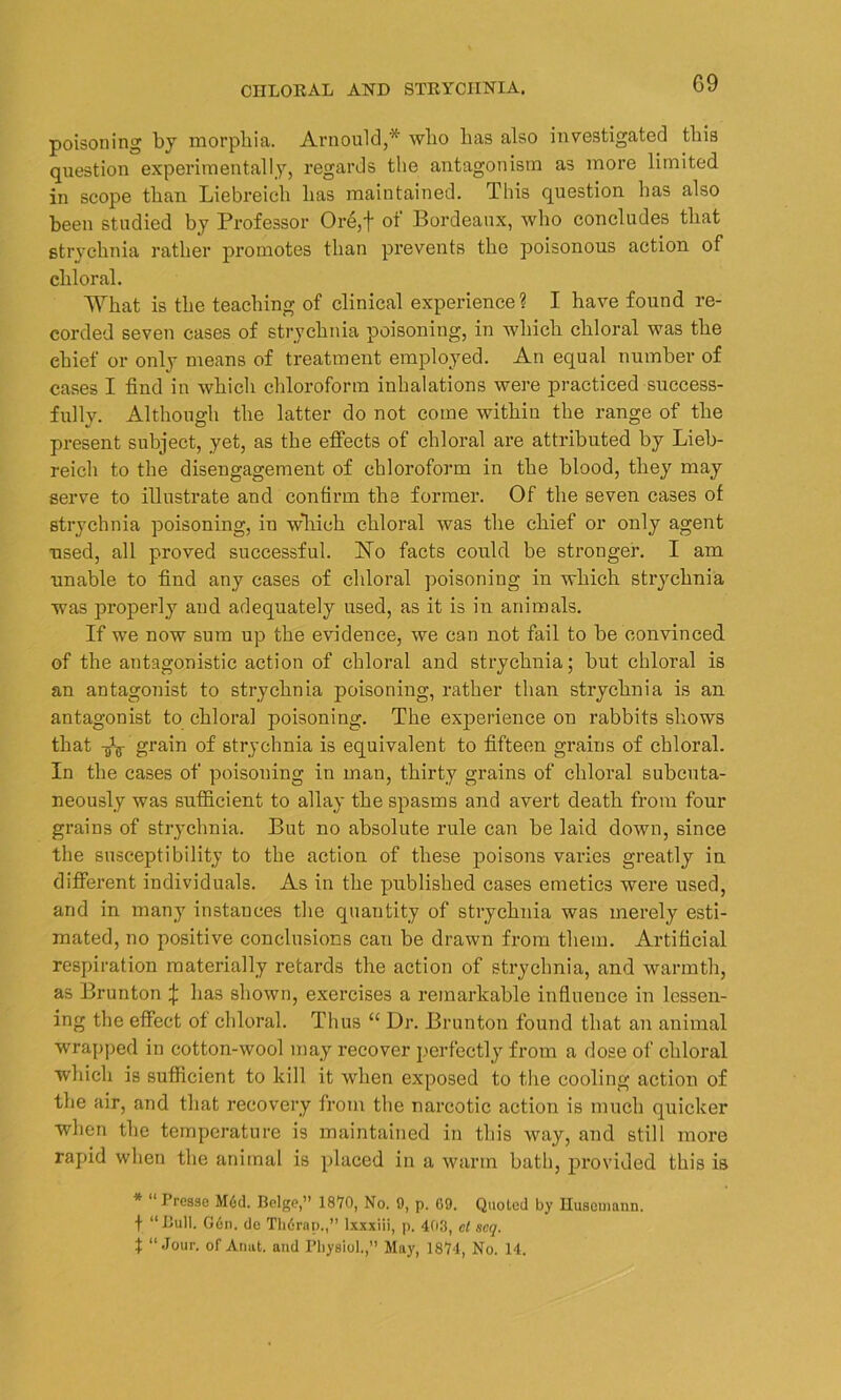 poisoning by morphia. Arnould,* who has also investigated this question experimentally, regards the antagonism as more limited in scope than Liebreicli has maintained. This question has also been studied by Professor Ore,f of Bordeaux, who concludes that strychnia rather promotes than prevents the poisonous action of chloral. What is the teaching of clinical experience? I have found re- corded seven cases of strychnia poisoning, in which chloral was the chief or only means of treatment employed. An equal number of cases I find in which chloroform inhalations were practiced success- fully. Although the latter do not come within the range of the present subject, yet, as the effects of chloral are attributed by Lieb- reich to the disengagement of chloroform in the blood, they may serve to illustrate and confirm the former. Of the seven cases of strychnia poisoning, in wliich chloral was the chief or only agent used, all proved successful. No facts could be stronger. I am unable to find any cases of chloral poisoning in which strychnia was properly and adequately used, as it is in animals. If we now sum up the evidence, we can not fail to be convinced of the antagonistic action of chloral and strychnia; but chloral is an antagonist to strychnia poisoning, rather than strychnia is an antagonist to chloral poisoning. The experience on rabbits shows that -fo grain of strychnia is equivalent to fifteen grains of chloral. In the cases of poisoning in man, thirty grains of chloral subcuta- neously was sufficient to allay the spasms and avert death from four grains of strychnia. But no absolute rule can be laid down, since the susceptibility to the action of these poisons varies greatly in different individuals. As in the published cases emetics were used, and in many instances the quantity of strychnia was merely esti- mated, no positive conclusions can be drawn from them. Artificial respiration materially retards the action of strychnia, and warmth, as Brunton % has shown, exercises a remarkable influence in lessen- ing the effect of chloral. Thus “ Dr. Brunton found that an animal wrapped in cotton-wool may recover perfectly from a dose of chloral which is sufficient to kill it when exposed to the cooling action of the air, and that recovery from the narcotic action is much quicker when the temperature is maintained in this way, and still more rapid when the animal is placed in a warm bath, provided this is * “ Presse M6d. Beige,” 1870, No. 9, p. 09. Quoted by Huseuiann. f “Bull. G6n. de Th6rap.,” lxxxiii, p. 403, cl scq. t “Jour, of Aunt, and Physiol.,” May, 1874, No. 14.