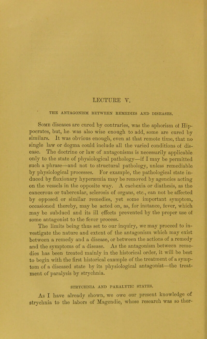 LECTURE Y. THE ANTAGONISM BETWEEN REMEDIES AND DISEASES. Some diseases are cured by contraries, was the aphorism ot Hip- pocrates, but, he was also wise enough to add, some are cured by similars. It was obvious enough, even at that remote time, that no single law or dogma could include all the varied conditions of dis- ease. The doctrine or law of antagonisms is necessarily applicable only to the state of physiological pathology—if I may be permitted such a phrase—and not to structural pathology, unless remediable by physiological processes. For example, the pathological state in- duced by fluxionary hypersemia may be removed by agencies acting on the vessels in the opposite way. A cachexia or diathesis, as the cancerous or tubercular, sclerosis of organs, etc., can not be affected by opposed or similar remedies, yet some important symptom,, occasioned thereby, may be acted on, as, for instance, fever, which may be subdued and its ill effects prevented by the proper use of some antagonist to the fever process. The limits being thus set to our inquiry, we may proceed to in- vestigate the nature and extent of the antagonism which may exist between a remedy and a disease, or between the actions of a remedy and the symptoms of a disease. As the antagonism between reme- dies has been treated mainly in the historical order, it will be best to begin with the first historical example of the treatment of a symp- tom of a diseased state by its physiological antagonist—the treat- ment of paralysis by strychnia. STRYCHNIA AND PARALYTIC STATES. As I have already shown, we owe our present knowledge of strychnia to the labors of Magcndie, whose research was so tlior-