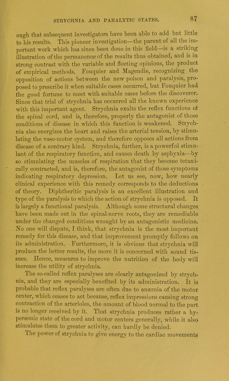 STRYCHNIA AND PARALYTIC STATES. ough that subsequent investigators have been able to add but little to bis results. This pioneer investigation—the parent of all the im- portant work which lias since been done in this field—is a striking illustration of the permanence of the I’esults thus obtained, and is in strong contrast with the variable and fleeting opinions, the product of empirical methods. Fouquier and Magendie, recognizing the opposition of actions between the new poison and paralysis, pro- posed to prescribe it when suitable cases occurred, but Fouquier had the o-ood fortune to meet with suitable cases before the discoverer. Since that trial of strychnia has occurred all the known experience with this important agent. Strychnia exalts the reflex functions of the spinal cord, and is, therefore, properly the antagonist of those conditions of disease in which this function is weakened. Strych- nia also energizes the heart and raises the arterial tension, by stimu- lating the vaso-motor system, and therefore opposes all actions from disease of a contrary kind. Strychnia, further, is a powerful stimu- lant of the respiratory function, and causes death by asphyxia—by so stimulating the muscles of respiration that they become tetani- cally contracted, and is, therefore, the antagonist of those symptoms indicating respiratory depression. Let us see, now, how nearly clinical experience with this remedy corresponds to the deductions of theory. Diphtheritic paralysis is an excellent illustration and type of the paralysis to which the action of strychnia is opposed. It is largely a functional paralysis. Although some structural changes, have been made out in the spinal-nerve roots, they are remediable under the changed conditions wrought by an antagonistic medicine. Ho one will dispute, I think, that strychnia is the most important remedy for this disease, and that improvement promptly follows on its administration. Furthermore, it is obvious that strychnia will produce the better results, the more it is concerned with sound tis- sues. Hence, measures to improve the nutrition of the body will increase the utility of strychnia. The so-called reflex paralyses are clearly antagonized by strych- nia, and they are especially benefited by its administration. It is probable that reflex paralyses are often due to anaemia of the motor center, which ceases to act because, reflex impressions causing strong contraction of the arterioles, the amount of blood normal to the part is no longer received by it. That strychnia produces rather a hy- penemic state of the cord and motor centers generally, while it also stimulates them to greater activity, can hardly be denied. I he power of strychnia to give energy to the cardiac movements