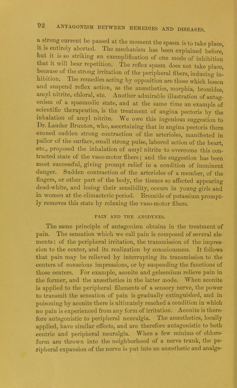 a strong current be passed at the moment the spasm is to take place, it is entirely aborted. The mechanism has been explained before, but it is so striking an exemplification of one mode of inhibition that it will bear repetition. The reflex spasm does not take place, because of the strong irritation of the peripheral fibers, inducing in- hibition. The remedies acting by opposition are those which lessen and suspend reflex action, as the anaesthetics, morphia, bromides, amyl nitiite, chloral, etc. Another admirable illustration of antag- onism ot a spasmodic state, and at the same time an example of scientific therapeutics, is the treatment of angina pectoris by the inhalation of amyl nitrite. We owe this ingenious suggestion to Dr. Lauder Brunton, 'who, ascertaining that in angina pectoris there ensued sudden strong contraction ot the arterioles, manifested in pallor of the surface, small strong pulse, labored action of the heart, etc., pioposed the inhalation of amyl nitrite to overcome this con- tracted state of the vaso-motor fibers ; and the suggestion has been most successful, giving prompt relief in a condition of imminent danger. Sudden contraction of the arterioles of a member, of the fingers, or other part of the body, the tissues so affected appearing dead-white, and losing their sensibility, occurs in young girls and in women at the climacteric period. Bromide of potassium prompt- ly removes this state by relaxing the vaso-motor fibers. PAIN AND THE ANODYNES. The same principle of antagonism obtains in the treatment of pain. The sensation which we call pain is composed of several ele- ments : of the peripheral irritation, the transmission of the impres- sion to the center, and its realization by consciousness. It follows that pain may be relieved by interrupting its transmission to the centers of conscious impressions, or by suspending the functions of those centers. For example, aconite and gelsemium relieve pain in the former, and the anaesthetics in the latter mode. When aconite is applied to the peripheral filaments of a sensory nerve, the power to transmit the sensation of pain is gradually extinguished, and in poisoning by aconite there is ultimately reached a condition in which no pain is experienced from any form of irritation. Aconite is there- fore antagonistic to peripheral neuralgia. The anaesthetics, locally applied, have similar effects, and are therefore antagonistic to both centric and peripheral neuralgia. When a few minims ot chloro- form are thrown into the neighborhood of a nerve trunk, the pe- ripheral expansion of the nerve is put into an anaesthetic and analge-