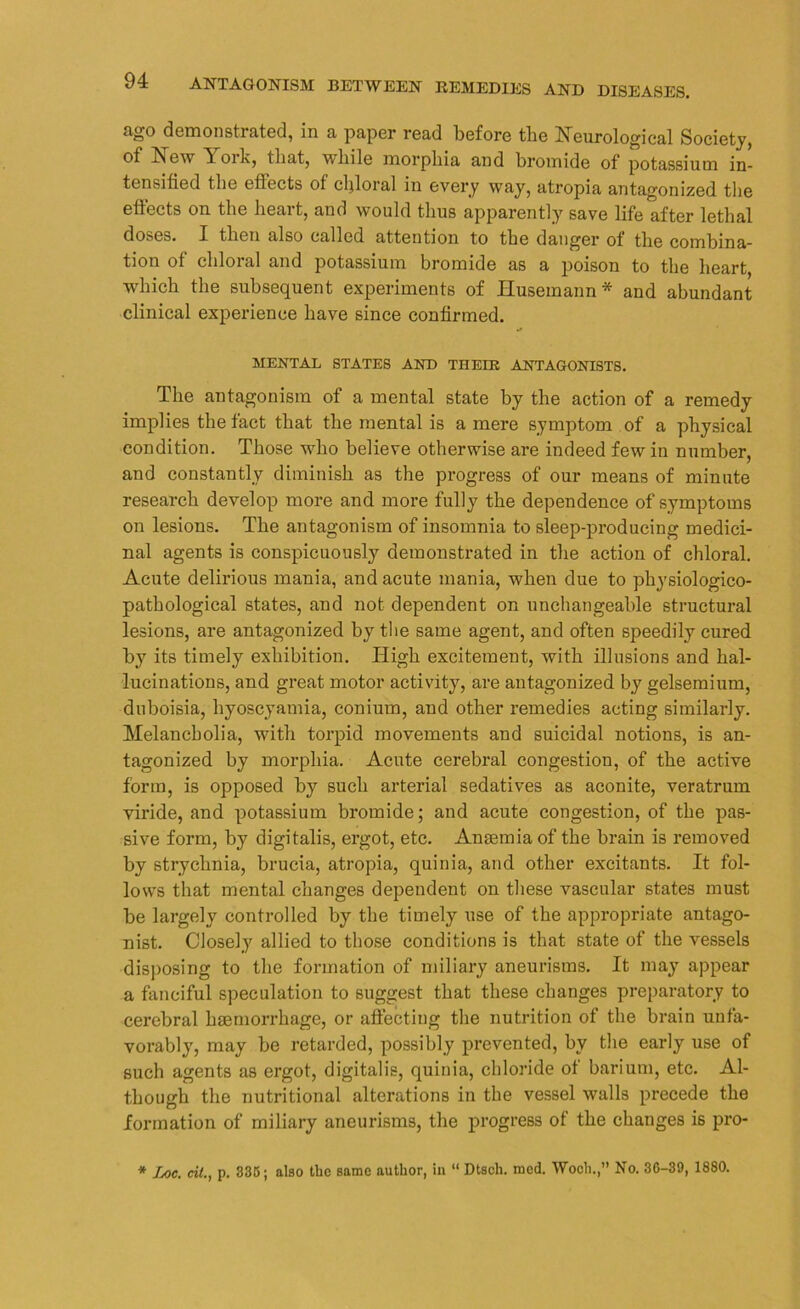 ago demonstrated, in a paper read before the Neurological Society, of New Toik, that, vtliile morphia and bromide of potassium in- tensified the effects of chloral in every way, atropia antagonized the effects on the heart, and would thus apparently save life after lethal doses. I then also called attention to the danger of the combina- tion of chloral and potassium bromide as a poison to the heart, which the subsequent experiments of Huseinann * and abundant clinical experience have since confirmed. MENTAL STATES AND THEIR ANTAGONISTS. The antagonism of a mental state by the action of a remedy implies the fact that the mental is a mere symptom of a physical condition. Those who believe otherwise are indeed few in number, and constantly diminish as the progress of our means of minute research develop more and more fully the dependence of symptoms on lesions. The antagonism of insomnia to sleep-producing medici- nal agents is conspicuously demonstrated in the action of chloral. Acute delirious mania, and acute mania, when due to physiologico- pathological states, and not dependent on unchangeable structural lesions, are antagonized by the same agent, and often speedily cured by its timely exhibition. High excitement, with illusions and hal- lucinations, and great motor activity, are antagonized by gelsemium, duboisia, byoscyamia, coniurn, and other remedies acting similarly. Melancholia, with torpid movements and suicidal notions, is an- tagonized by morphia. Acute cerebral congestion, of the active form, is opposed by such arterial sedatives as aconite, veratrum viride, and potassium bromide; and acute congestion, of the pas- sive form, by digitalis, ergot, etc. Anasmiaof the brain is removed by strychnia, brucia, atropia, quinia, and other excitants. It fol- lows that mental changes dependent on these vascular states must be largely controlled by the timely use of the appropriate antago- nist. Closely allied to those conditions is that state of the vessels disposing to the formation of miliary aneurisms. It may appear a fanciful speculation to suggest that these changes preparatory to cerebral haemorrhage, or affecting the nutrition of the brain unfa- vorably, may be retarded, possibly prevented, by the early use of such agents as ergot, digitalis, quinia, chloride of barium, etc. Al- though the nutritional alterations in the vessel walls precede the formation of miliary aneurisms, the progress of the changes is pro- * Loc. eU., p. 335; also the same author, in “ Dtsch. mcd. Woch.,” No. 36-39, 1880.