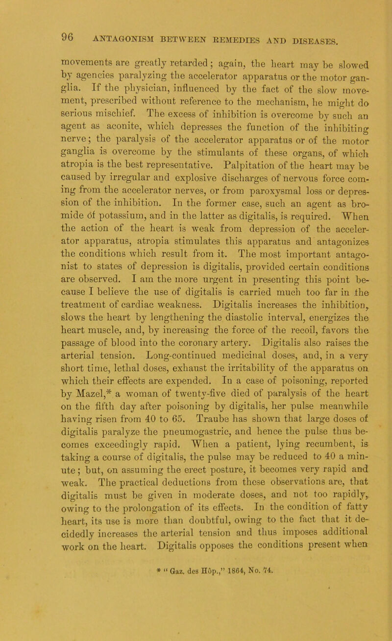 movements are greatly retarded; again, the heart may he slowed by agencies paralyzing the accelerator apparatus or the motor gan- glia. If the physician, influenced by the fact of the slow move- ment, prescribed without reference to the mechanism, lie might do serious mischief. The excess of inhibition is overcome by such an agent as aconite, which depresses the function of the inhibiting nerve; the paralysis of the accelerator apparatus or of the motor ganglia is overcome by the stimulants of these organs, of which atropia is the best representative. Palpitation of the heart may be caused by irregular and explosive discharges of nervous force com- ing from the accelerator nerves, or from paroxysmal loss or depres- sion of the inhibition. In the former case, such an agent as bro- mide of potassium, and in the latter as digitalis, is required. When the action of the heart is weak from depression of the acceler- ator apparatus, atropia stimulates this apparatus and antagonizes the conditions which result from it. The most important antago- nist to states of depression is digitalis, provided certain conditions are observed. I am the more urgent in presenting this point be- cause I believe the use of digitalis is carried much too far in the treatment of cardiac weakness. Digitalis increases the inhibition, slows the heart by lengthening the diastolic interval, energizes the heart muscle, and, by increasing the force of the recoil, favors the passage of blood into the coronary artery. Digitalis also raises the arterial tension. Long-continued medicinal doses, and, in a very short time, lethal doses, exhaust the irritability of the apparatus on which their effects are expended. Iu a case of poisoning, reported by Mazel,* a woman of twenty-five died of paralysis of the heart on the fifth day after poisoning by digitalis, her pulse meanwhile having risen from 40 to 65. Traube has shown that large doses of digitalis paralyze the pneumogastric, and hence the pulse thus be- comes exceedingly rapid. When a patient, lying recumbent, is taking a course of digitalis, the pulse may be reduced to 40 a min- ute ; but, on assuming the erect posture, it becomes very rapid and weak. The practical deductions from these observations are, that digitalis must be given in moderate doses, and not too rapidly, owing to the prolongation of its effects. In the condition of fatty heart, its use is more than doubtful, owing to the fact that it de- cidedly increases the arterial tension and thus imposes additional work on the heart. Digitalis opposes the conditions present when * “ Gaz. dca Hop.,” 18G4, No. 14.