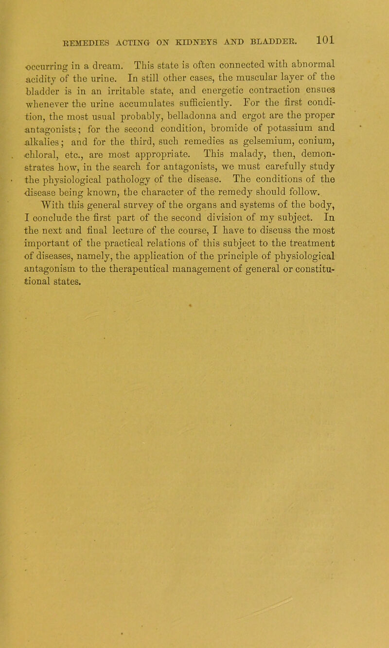 ■occurring in a dream. This state is often connected with abnormal acidity of the urine. In still other cases, the muscular layer of the bladder is in an irritable state, and energetic contraction ensues whenever the urine accumulates sufficiently. For the first condi- tion, the most usual probably, belladonna and ergot are the proper antagonists; for the second condition, bromide ot potassium and alkalies; and for the third, such remedies as gelsemium, conium, ■chloral, etc., are most appropriate. This malady, then, demon- strates how, in the search for antagonists, we must carefully study the physiological pathology of the disease. The conditions of the •disease being known, the character of the remedy should follow. With this general survey of the organs and systems of the body, I conclude the first part of the second division of my subject. In the next and final lecture of the course, I have to discuss the most important of the practical relations of this subject to the treatment of diseases, namely, the application of the principle of physiological antagonism to the therapeutical management of general or constitu- tional states.