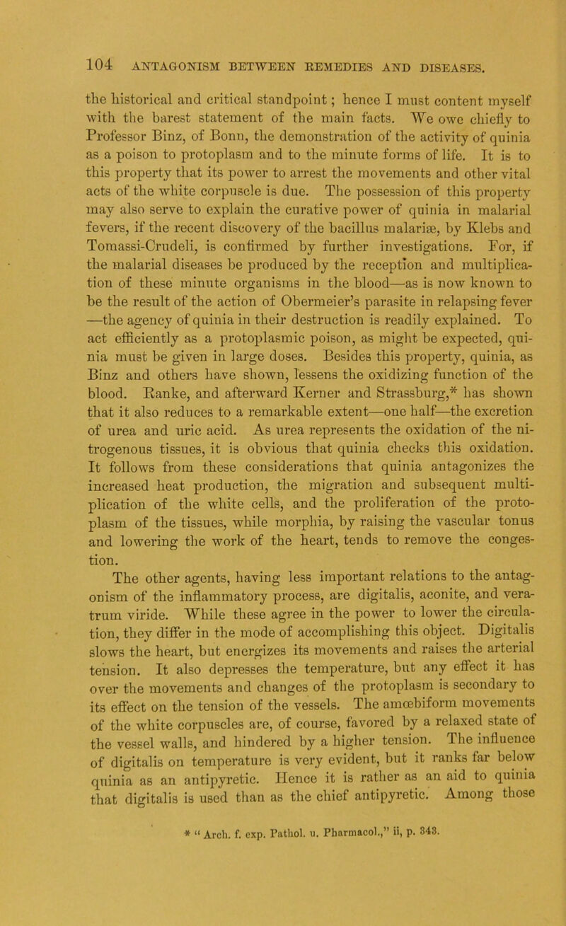 the historical and critical standpoint; hence I must content myself with the barest statement of the main facts. We owe chiefly to Professor Binz, of Bonn, the demonstration of the activity of quinia as a poison to protoplasm and to the minute forms of life. It is to this property that its power to arrest the movements and other vital acts of the white corpuscle is due. The possession of this property may also serve to explain the curative power of quinia in malarial fevers, if the recent discovery of the bacillus malarise, by Klebs and Tomassi-Crudeli, is confirmed by further investigations. For, if the malarial diseases be produced by the reception and multiplica- tion of these minute organisms in the blood—as is now known to be the result of the action of Obermeier’s parasite in relapsing fever —the agency of quinia in their destruction is readily explained. To act efficiently as a protoplasmic poison, as might be expected, qui- nia must be given in large doses. Besides this property, quinia, as Binz and others have shown, lessens the oxidizing function of the blood. Ranke, and afterward Kernel- and Strassburg,* has shown that it also reduces to a remarkable extent—one half—the excretion of urea and uric acid. As urea represents the oxidation of the ni- trogenous tissues, it is obvious that quinia checks this oxidation. It follows from these considerations that quinia antagonizes the increased heat production, the migration and subsequent multi- plication of the white cells, and the proliferation of the proto- plasm of the tissues, while morphia, by raising the vascular tonus and lowering the wTork of the heart, tends to remove the conges- tion. The other agents, having less important relations to the antag- onism of the inflammatory process, are digitalis, aconite, and vera- trum viride. While these agree in the power to lower the circula- tion, they differ in the mode of accomplishing this object. Digitalis slows the heart, but energizes its movements and raises the arterial tension. It also depresses the temperature, but any effect it has over the movements and changes of the protoplasm is secondary to its effect on the tension of the vessels. The amoebiform movements of the white corpuscles are, of course, favored by a relaxed state of the vessel walls, and hindered by a higher tension. I he influence of digitalis on temperature is very evident, but it ranks far below quinia as an antipyretic. Hence it is rather as an aid to quinia that digitalis is used than as the chief antipyretic. Among those * “ Arch. f. exp. Pathol, u. Pharmacol.,” ii, p. 343.