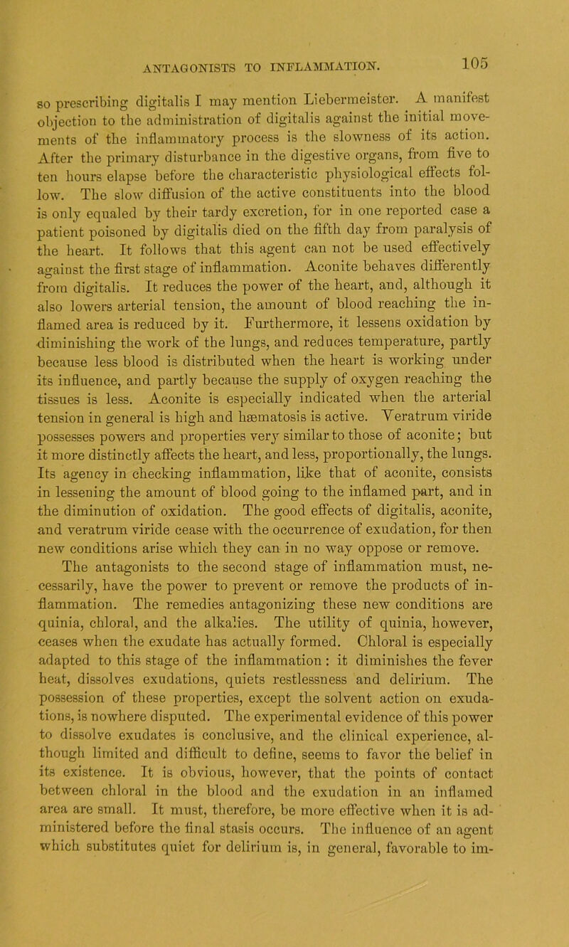 so prescribing digitalis I may mention Liebermeister. A manifest objection to the administration of digitalis against the initial move- ments of the inflammatory process is the slowness of its action. After the primary disturbance in the digestive organs, from five to ten hours elapse before the characteristic physiological effects fol- low. The slow diffusion of the active constituents into the blood is only equaled by their tardy excretion, for in one reported case a patient poisoned by digitalis died on the fifth day from paralysis of the heart. It follows that this agent can not be used effectively against the first stage of inflammation. Aconite behaves differently from digitalis. It reduces the power of the heart, and, although it also lowers arterial tension, the amount of blood reaching the in- flamed area is reduced by it. Furthermore, it lessens oxidation by diminishing the work of the lungs, and reduces temperature, partly because less blood is distributed when the heart is working under its influence, and partly because the supply of oxygen reaching the tissues is less. Aconite is especially indicated when the arterial tension in general is high and hsematosis is active. Veratrum viride possesses powers and properties very similar to those of aconite; but it more distinctly affects the heart, and less, proportionally, the lungs. Its agency in checking inflammation, like that of aconite, consists in lessening the amount of blood going to the inflamed part, and in the diminution of oxidation. The good effects of digitalis, aconite, and veratrum viride cease with the occurrence of exudation, for then new conditions arise which they can in no way oppose or remove. The antagonists to the second stage of inflammation must, ne- cessarily, have the power to prevent or remove the products of in- flammation. The remedies antagonizing these new conditions are quinia, chloral, and the alkalies. The utility of quinia, however, ceases when the exudate has actually formed. Chloral is especially adapted to this stage of the inflammation : it diminishes the fever heat, dissolves exudations, quiets restlessness and delirium. The possession of these properties, except the solvent action on exuda- tions, is nowhere disputed. The experimental evidence of this power to dissolve exudates is conclusive, and the clinical experience, al- though limited and difficult to define, seems to favor the belief in its existence. It is obvious, however, that the points of contact between chloral in the blood and the exudation in an inflamed area are small. It must, therefore, be more effective when it is ad- ministered before the final stasis occurs. The influence of an agent which substitutes quiet for delirium is, in general, favorable to im-