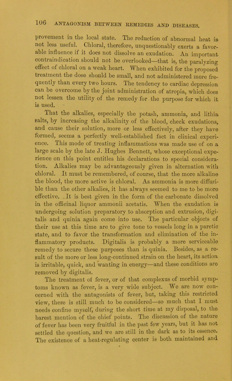 provement in the local state. The reduction of abnormal heat i& not less useful. Chloral, therefore, unquestionably exerts a favor- able influence it it does not dissolve an exudation. An important contraindication should not be overlooked—that is, the paralyzing effect of chloral on a weak heart. When exhibited for the proposed treatment the dose should be small, and not administered more fre- quently than every two hours. The tendency to cardiac depression can be overcome by the joint administration of atropia, which does not lessen the utility of the remedy for the purpose for which it is used. That the alkalies, especially the potash, ammonia, and litliia salts, by increasing the alkalinity of the blood, check exudations, and cause their solution, more or less effectively, after they have formed, seems a perfectly well-established fact in clinical experi- ence. This mode of treating inflammations was made use of on a large scale by the late J. Hughes Bennett, whose exceptional expe- rience on this point entitles his declarations to special considera- tion. Alkalies may be advantageously given in alternation with chloral. It must be remembered, of course, that the more alkaline the blood, the more active is chloral. As ammonia is more diffusi- ble than the other alkalies, it has always seemed to me to be more effective. It is best given in the form of the carbonate dissolved in the officinal liquor ammonii acetatis. When the exudation is undergoing solution preparatory to absorption and extrusion, digi- talis and quinia again come into use. The particular objects of their use at this time are to give tone to vessels long in a paretic state, and to favor the transformation and elimination of the in- flammatory products. Digitalis is probably a more serviceable remedy to secure these purposes than is quinia. Besides, as a re- sult of the more or less long-continued strain on the heart, its action is irritable, quick, and wanting in energy—and these conditions are removed by digitalis. The treatment of fever, or of that coinplexus of morbid symp- toms known as fever, is a very wide subject. We are now con- cerned with the antagonists of fever, but, taking this restricted view, there is still much to be considered—so much that I must needs confine myself, during the short time at my disposal, to the barest mention of the chief points. The discussion of the nature of fever has been very fruitful in the past few years, but it has not settled the question, and we arc still in the dark as to its essence. The existence of a heat-regulating center is both maintained and