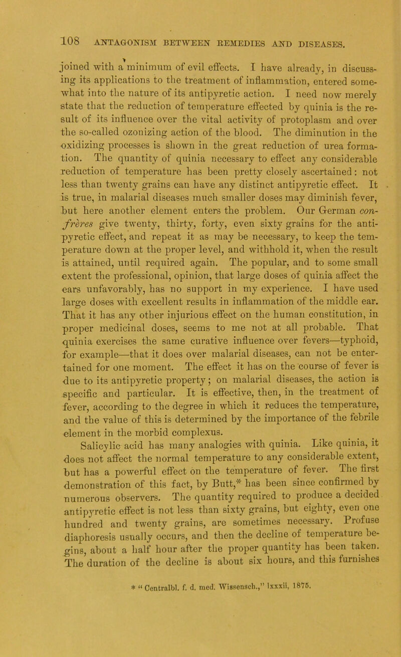 joined with a minimum of evil effects. I have already, in discuss- ing its applications to the treatment of inflammation, entered some- what into the nature of its antipyretic action. I need now merely state that the reduction of temperature effected by quinia is the re- sult of its influence over the vital activity of protoplasm and over the so-called ozonizing action of the blood. The diminution in the oxidizing processes is shown in the great reduction of urea forma- tion. The quantity of quinia necessary to effect any considerable reduction of temperature has been pretty closely ascertained : not less than twenty grains can have any distinct antipyretic effect. It is true, in malarial diseases much smaller doses may diminish fever, but here another element enters the problem. Our German con- freres give twenty, thirty, forty, even sixty grains for the anti- pyretic effect, and repeat it as may be necessary, to keep the tem- perature down at the proper level, and withhold it, when the result is attained, until required again. The popular, and to some small extent the professional, opinion, that large doses of quinia affect the ears unfavorably, has no support in my experience. I have used large doses with excellent results in inflammation of the middle ear. That it has any other injurious effect on the human constitution, in proper medicinal doses, seems to me not at all probable. That quinia exercises the same curative influence over fevers—typhoid, for example—that it does over malarial diseases, can not be enter- tained for one moment. The effect it has on the course of fever is ■due to its antipyretic property; on malarial diseases, the action is specific and particular. It is effective, then, in the treatment of fever, according to the degree in which it reduces the temperature, and the value of this is determined by the importance of the febrile element in the morbid complexus. Salicylic acid has many analogies with quinia. Like quinia, it does not affect the normal temperature to any considerable extent, but has a powerful effect on the temperature of fever. The first demonstration of this fact, by Butt* has been since confirmed by numerous observers. The quantity required to produce a decided antipyretic effect is not less than sixty grains, but eighty, even one hundred and twenty grains, are sometimes necessary. Profuse diaphoresis usually occurs, and then the decline of temperature be- gins, about a half hour after the proper quantity has been taken. The duration of the decline is about six hours, and this furnishes * “ Central!)], f. d. med. Wisscnscli.,” lxxxii, 1875.