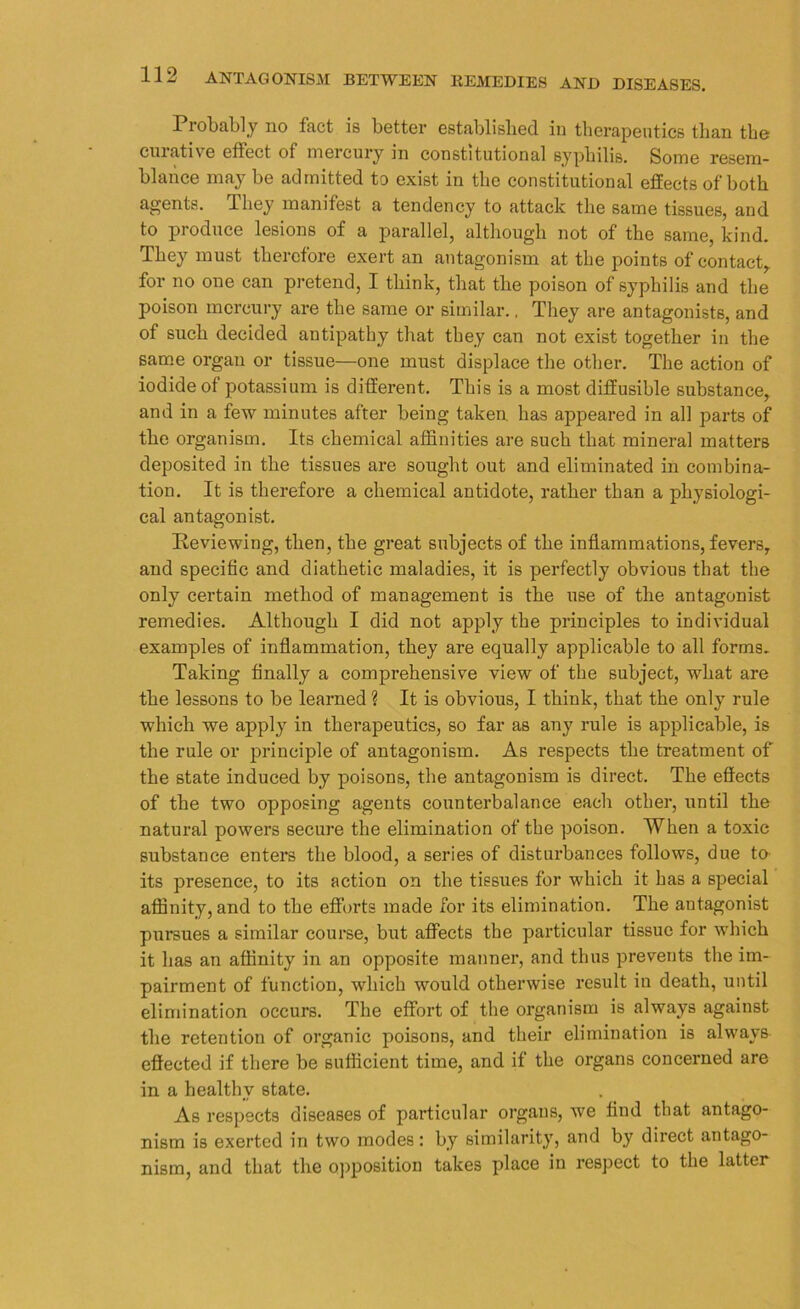 Probably no fact is better established in therapeutics than the curative effect of mercury in constitutional syphilis. Some resem- blance may be admitted to exist in the constitutional effects of both agents. Ibey manifest a tendency to attack the same tissues, and to produce lesions of a parallel, although not of the same, kind. They must therefore exert an antagonism at the points of contact, for no one can pretend, I think, that the poison of syphilis and the poison mercury are the same or similar.. They are antagonists, and of such decided antipathy that they can not exist together in the same organ or tissue—one must displace the other. The action of iodide of potassium is different. This is a most diffusible substance, and in a few minutes after being taken, has appeared in all parts of the organism. Its chemical affinities are such that mineral matters deposited in the tissues are sought out and eliminated in combina- tion. It is therefore a chemical antidote, rather than a physiologi- cal antagonist. Reviewing, then, the great subjects of the inflammations, fevers, and specific and diathetic maladies, it is perfectly obvious that the only certain method of management is the use of the antagonist remedies. Although I did not apply the principles to individual examples of inflammation, they are equally applicable to all forms. Taking finally a comprehensive view of the subject, what are the lessons to be learned ? It is obvious, I think, that the only rule which we apply in therapeutics, so far as any rule is applicable, is the rule or principle of antagonism. As respects the treatment of the state induced by poisons, the antagonism is direct. The effects of the two opposing agents counterbalance each other, until the natural powers secure the elimination of the poison. When a toxic substance enters the blood, a series of disturbances follows, due to its presence, to its action on the tissues for which it has a special affinity, and to the efforts made for its elimination. The antagonist pursues a similar course, but affects the particular tissue for which it has an affinity in an opposite manner, and thus prevents the im- pairment of function, which would otherwise result in death, until elimination occurs. The effort of the organism is always against the retention of organic poisons, and their elimination is always effected if there be sufficient time, and if the organs concerned are in a healthy state. As respects diseases of particular organs, we find that antago- nism is exerted in two modes: by similarity, and by direct antago- nism, and that the opposition takes place in respect to the latter