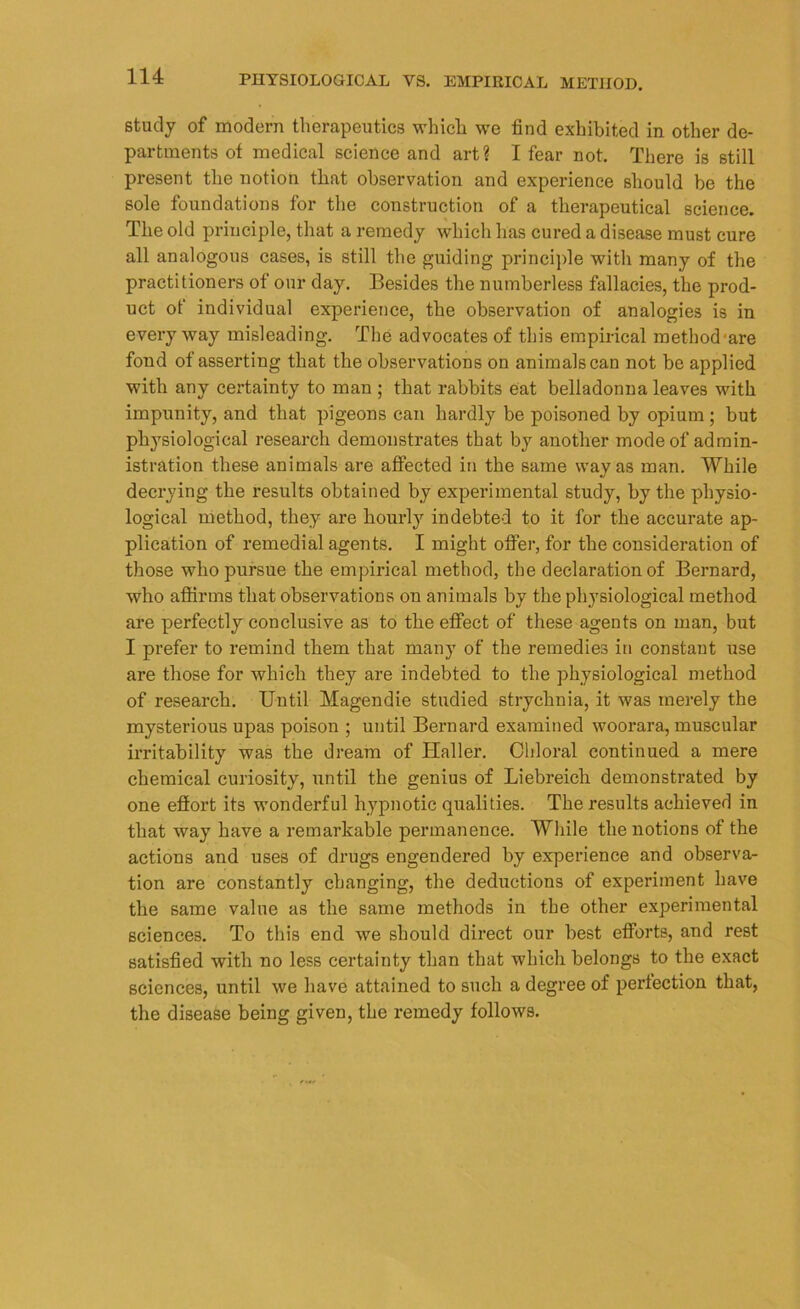 study of modern therapeutics which we find exhibited in other de- partments ot medical science and art? I fear not. There is still present the notion that observation and experience should be the sole foundations for the construction of a therapeutical science. The old principle, that a remedy which has cured a disease must cure all analogous cases, is still the guiding principle with many of the practitioners of our day. Besides the numberless fallacies, the prod- uct of individual experience, the observation of analogies is in every way misleading. The advocates of this empirical method are fond of asserting that the observations on animals can not be applied with any certainty to man ; that rabbits eat belladonna leaves with impunity, and that pigeons can hardly be poisoned by opium ; but physiological research demonstrates that by another mode of admin- istration these animals are affected in the same way as man. While decrying the results obtained by experimental study, by the physio- logical method, they are hourly indebted to it for the accurate ap- plication of remedial agents. I might offer, for the consideration of those who pursue the empirical method, the declaration of Bernard, who affirms that observations on animals by the physiological method are perfectly conclusive as to the effect of these agents on man, but I prefer to remind them that many of the remedies in constant use are those for which they are indebted to the physiological method of research. Until Magendie studied strychnia, it was merely the mysterious upas poison ; until Bernard examined woorara, muscular irritability was the dream of Haller. Chloral continued a mere chemical curiosity, until the genius of Liebreich demonstrated by one effort its wonderful hypnotic qualities. The results achieved in that way have a remarkable permanence. While the notions of the actions and uses of drugs engendered by experience and observa- tion are constantly changing, the deductions of experiment have the same value as the same methods in the other experimental sciences. To this end we should direct our best efforts, and rest satisfied with no less certainty than that which belongs to the exact sciences, until we have attained to such a degree of perfection that, the disease being given, the remedy follows.