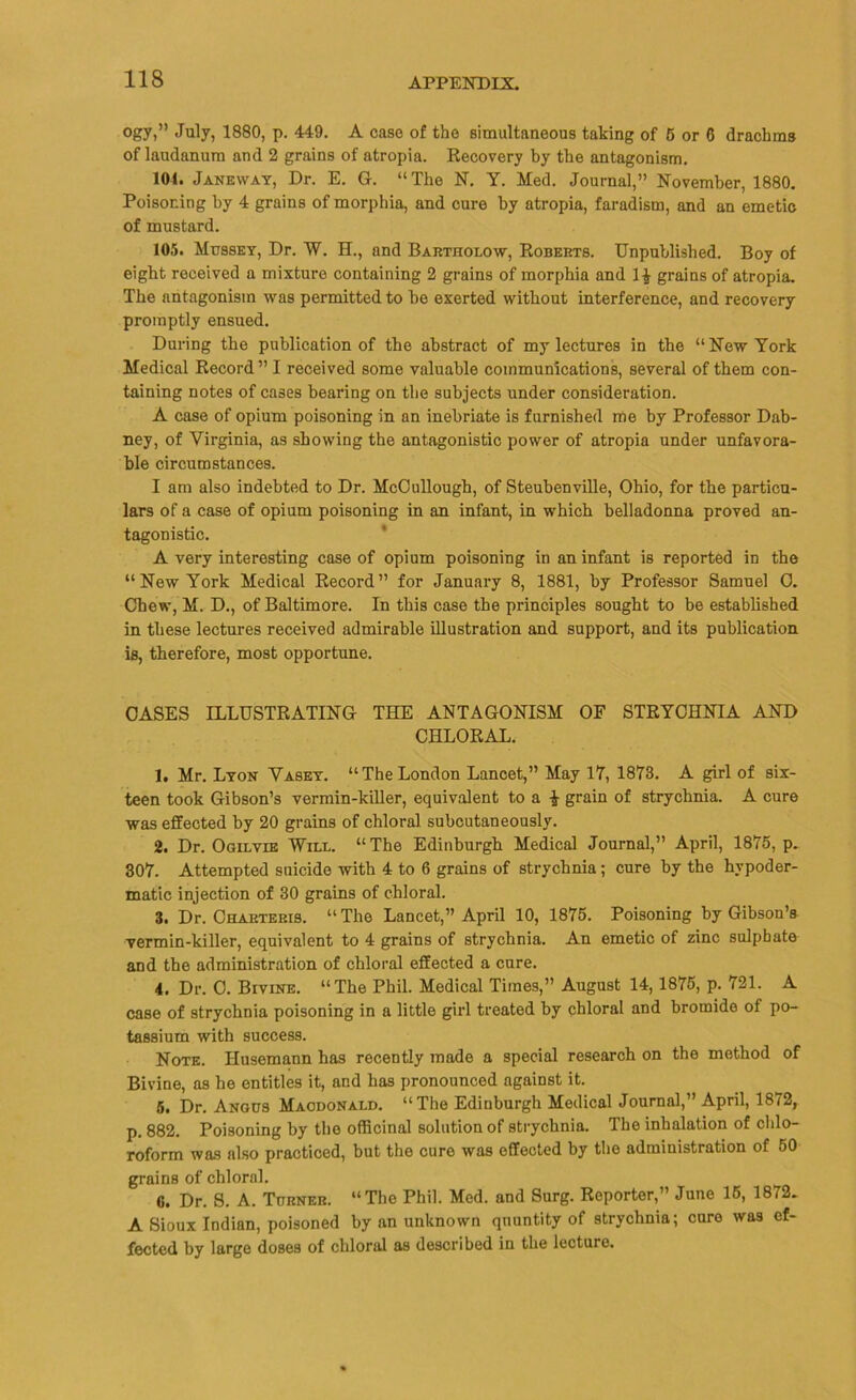 ogy,” July, 1880, p. 449. A case of the simultaneous taking of 5 or 6 drachms of laudanum and 2 grains of atropia. Recovery by the antagonism. 101. Janeway, Dr. E. G. “The N. Y. Med. Journal,” November, 1880. Poisoning by 4 grains of morphia, and cure by atropia, faradism, and an emetic of mustard. 105. Mussey, Dr. W. H., and Bartholow, Roberts. Unpublished. Boy of eight received a mixture containing 2 grains of morphia and 1$ grains of atropia. The antagonism was permitted to be exerted without interference, and recovery promptly ensued. During the publication of the abstract of my lectures in the “New York Medical Record” I received some valuable communications, several of them con- taining notes of cases bearing on the subjects under consideration. A case of opium poisoning in an inebriate is furnished me by Professor Dab- ney, of Virginia, as showing the antagonistic power of atropia under unfavora- ble circumstances. I am also indebted to Dr. McCullough, of Steubenville, Ohio, for the particu- lars of a case of opium poisoning in an infant, in which belladonna proved an- tagonistic. A very interesting case of opium poisoning in an infant is reported in the “New York Medical Record” for January 8, 1881, by Professor Samuel C. Chew, M. D., of Baltimore. In this case the principles sought to be established in these lectures received admirable illustration and support, and its publication is, therefore, most opportune. CASES ILLUSTRATING THE ANTAGONISM OF STRYCHNIA AND CHLORAL. 1. Mr. Lyon Vasey. “The London Lancet,” May 17, 1873. A girl of six- teen took Gibson’s vermin-killer, equivalent to a £ grain of strychnia. A cure was effected by 20 grains of chloral subcutaneously. 2. Dr. Ogilvie Will. “ The Edinburgh Medical Journal,” April, 1875, p. 307. Attempted suicide with 4 to 6 grains of strychnia; cure by the hypoder- matic injection of 30 grains of chloral. 3. Dr. Charteris. “The Lancet,” April 10, 1875. Poisoning by Gibson’s vermin-killer, equivalent to 4 grains of strychnia. An emetic of zinc sulphate and the administration of chloral effected a cure. 4. Dr. C. Bivine. “The Phil. Medical Times,” August 14,1875, p. 721. A case of strychnia poisoning in a little girl treated by chloral and bromide of po- tassium with success. Note. Ilusemann has recently made a special research on the method of Bivine, as he entitles it, and has pronounced against it. 5. Dr. Angus Macdonald. “The Edinburgh Medical Journal,” April, 1872, p. 882. Poisoning by the officinal solution of strychnia. The inhalation of chlo- roform was also practiced, but the cure was effected by the administration of 50 grains of chloral. Dr. S. A. Turner. “The Phil. Med. and Surg. Reporter,” June 16, 1872. A Sioux Indian, poisoned by an unknown qnuntity of strychnia; cure was ef- fected by large doses of chloral as described in the lecture.