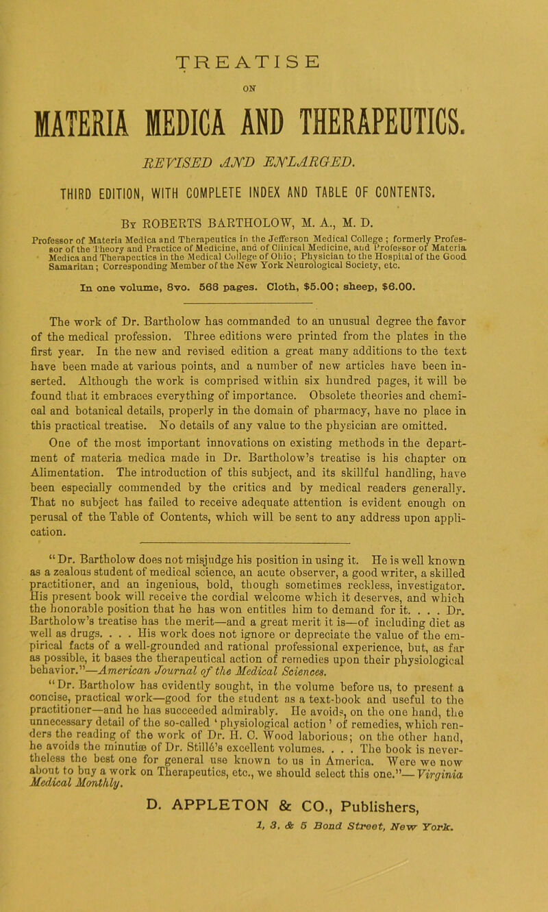 TRE ATI S E ON MATERIA MEDICA AND THERAPEUTICS. REVISED AND ENLARGED. THIRD EDITION, WITH COMPLETE INDEX AND TABLE OF CONTENTS. By ROBERTS BARTHOLOW, M. A., M. D. Professor of Materia Medica and Therapeutics in the Jefferson Medical College ; formerly Profes- sor of the Theory and Practice of Medicine, and of Clinical Medicine, and Professor of Materia Medicaand Therapeutics in the Medical College of Ohio ; Physician to the Hospital of the Good. Samaritan; Corresponding Member of the New York Neurological Society, etc. In one volume, 8vo. 568 pages. Cloth, $5.00; sheep, $6.00. The work of Dr. Bartholow has commanded to an unusual degree the favor of the medical profession. Three editions were printed from the plates in the first year. In the new and revised edition a great many additions to the text have been made at various points, and a number of new articles have been in- serted. Although the work is comprised within six hundred pages, it will he found that it embraces everything of importance. Obsolete theories and chemi- cal and botanical details, properly in the domain of pharmacy, have no place in this practical treatise, No details of any value to the physician are omitted. One of the most important innovations on existing methods in the depart- ment of materia medica made in Dr. Bartholow’s treatise is his chapter on Alimentation. The introduction of this subject, and its skillful handling, have been especially commended by the critics and by medical readers generally. That no subject has failed to receive adequate attention is evident enough on perusal of the Table of Contents, which will be sent to any address upon appli- cation. “ Dr. Bartholow does not misjudge his position in using it. He is well known as a zealous student of medical science, an acute observer, a good writer, a skilled practitioner, and an ingenious, bold, though sometimes reckless, investigator. His present book will receive the cordial welcome which it deserves, and which the honorable position that he has won entitles him to demand for it. . . . Dr. Bartholow’s treatise has the merit—and a great merit it is—of including diet as well as drugs. . . . His work does not ignore or depreciate the value of the em- pirical facts of a well-grounded and rational professional experience, but, as far as possible, it bases the therapeutical action of remedies upon their physiological behavior.”—American Journal of the Medical Sciences. “ Dr. Bartholow has evidently sought, in the volume before us, to present a concise, practical work—good for the student as a text-book and useful to the practitioner—and he has succeeded admirably. He avoids, on the one hand, the unnecessary detail of the so-called ‘ physiological action ’ of remedies, which ren- ders the reading of the work of Dr. H. C. Wood laborious; on the other hand, he avoids the minutiae of Dr. StillAs excellent volumes. . . . The book is never- theless the best one for general use known to us in America. Wore we now about to buy a work on Therapeutics, etc., we should select this one.”—Virginia Medical Monthly. D. APPLETON & CO., Publishers,