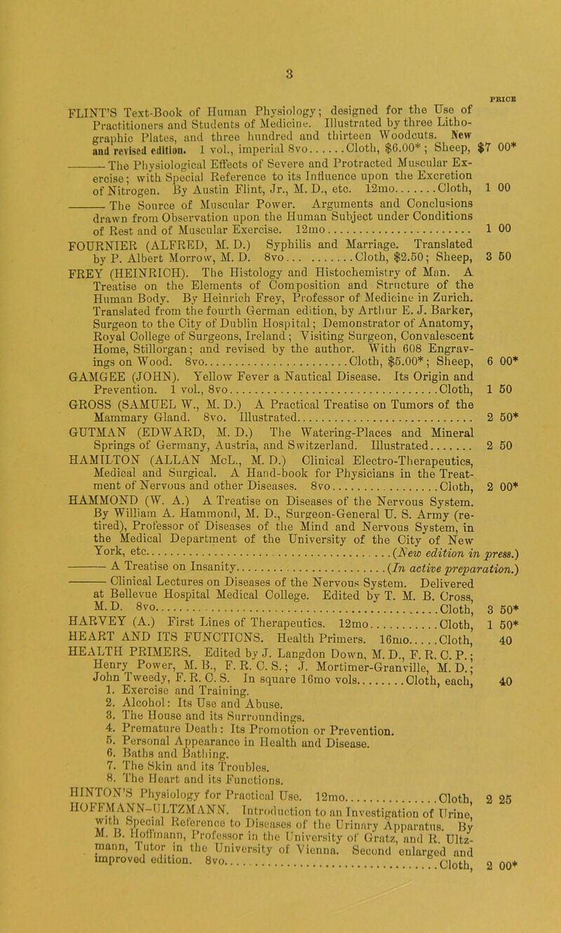 PRICE FLINT’S Text-Book of Human Physiology; designed for the IJso of Practitioners and Students of Medicine. Illustrated by three Litho- graphic Plates, and three hundred and thirteen Woodcuts. New and revised edition. 1 vol., imperial 8vo Cloth, $6.DO1’ ; Sheep, $7 00* The Physiological Effects of Severe and Protracted Muscular Ex- ercise; with Special Reference to its Influence upon the Excretion of Nitrogen. By Austin Flint, Jr., M. D., etc. 12mo Cloth, 1 00 The Source of Muscular Power. Arguments and Conclusions drawn from Observation upon the Human Subject under Conditions of Rest and of Muscular Exercise. 12mo 1 00 FOURNIER (ALFRED, M. D.) Syphilis and Marriage. Translated by P. Albert Morrow, M. D. 8vo Cloth, $2.50; Sheep, 3 50 FREY (HEINRICH). The Histology and Histochemistry of Man. A Treatise on the Elements of Composition and Structure of the Human Body. By Heinrich Frey, Professor of Medicine in Zurich. Translated from the fourth German edition, by Arthur E. J. Barker, Surgeon to the City of Dublin Hospital; Demonstrator of Anatomy, Royal College of Surgeons, Ireland; Visiting Surgeon, Convalescent Home, Stillorgan; and revised by the author. With 608 Engrav- ings on Wood. 8vo Cloth, $5.00* ; Sheep, 6 00* GAMGEE (JOHN). Yellow Fever a Nautical Disease. Its Origin and Prevention. 1 vol., 8vo Cloth, 1 50 GROSS (SAMUEL W., M. D.) A Practical Treatise on Tumors of the Mammary Gland. 8vo. Illustrated 2 50* GUTMAN (EDWARD, M. D.) The Watering-Places and Mineral Springs of Germany, Austria, and Switzerland. Illustrated 2 50 HAMILTON (ALLAN MoL., M. D.) Clinical Electro-Therapeutics, Medical and Surgical. A Hand-book for Physicians in the Treat- ment of Nervous and other Diseases. 8vo Cloth, 2 00* HAMMOND (W. A.) A Treatise on Diseases of the Nervous System. By William A. Hammond, M. D., Surgeon-General U. S. Army (re- tired), Professor of Diseases of the Mind and Nervous System, in the Medical Department of the University of the City of New York, etc (Hew edition in press.) -A- Treatise on Insanity (In active preparation.) Clinical Lectures on Diseases of the Nervous System. Delivered at Bellevue Hospital Medical College. Edited by T. M. B. Cross M.D. 8vo Cloth, HARVEY (A.) First lanes of Therapeutics. 12mo Cloth, HEART AND ITS FUNCTIONS. Health Primers. 16mo Cloth, HEALTH PRIMERS. Edited by J. Langdon Down, M. D., F. R. C. P. • Henry Power, M. B., F. R. C. S.; J. Mortimer-Granville, M. D. ; John Tweedy, F. R. O. S. In square lCmo vols Cloth, each, 1. Exercise and Training. 2. Alcohol: Its Use and Abuse. 3. The House and its Surroundings. 4. Premature Death : Its Promotion or Prevention. 5. Personal Appearance in Health and Disease. 6. Baths and Bathing. 7. The Skin and its Troubles. 8. The Heart and its Functions. 3 50* 1 50* 40 40 HINTON’S Physiology for Practical Use. 12mo Cloth HOI' FMANN-ULTZMANN. Introduction to an Investigation of Urine with Special Reference to Diseases of the Urinary Apparatus. By M. B. Hoffmann, Professor in the University of Gratz, and R. Ultz- mann, lutor in the University of Vienna. Second enlarged and unproved edition. 8vo Cloth 2 25 2 00+