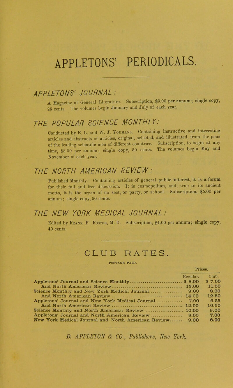 APPLETONS’ PERIODICALS. APPLETONS' JOURNAL: A Magazine of General Literature. Subscription, $3.00 per annum; single copy, 26 cents. The volumes begin January and July of each year. THE POPULAR SCIENCE MONTHLY: Conducted by E. L. and W. J. Yoomans. Containing instructive and interesting articles and abstracts of articles, original, selected, and illustrated, from the pens of the leading scientific men of different countries. Subscription, to begin at any time, $5.00 per annum; single copy, 60 cents. The volumes begin May and November of each year. THE NORTH AMERICAN REVIEW: Published Monthly. Containing articles of general public interest, it is a forum for their full and free discussion. It is cosmopolitan, and, true to its ancient motto, it is the organ of no sect, or party, or school. Subscription, $6.00 per annum ; single copy, 50 cents. THE NEW YORK MEDICAL JOURNAL: Edited by Frank P. Foster, M. D. Subscription, $4.00 per annum; single copy, 40 cents. ' CLUB RATES. POSTAGE PAID. Appletons’ Journal and Science Monthly And North American Review Science Monthly and New York Medical Journal And North American Review Appletons’ Journal and New York Medical Journal And North American Review Science Monthly and North American Review Appletons’ Journal and North American Review New Yprk Medical Journal and North American Review Prices. Regular. Club. $ 8.00 $ 7.00 13.00 11.50 9.00 8.00 14.00 1260 7.00 6.25 12.00 10.50 . 10.00 9.00 8.00 7.00 9.00 8.00 D. APPLETON & CO., Publishers, New York