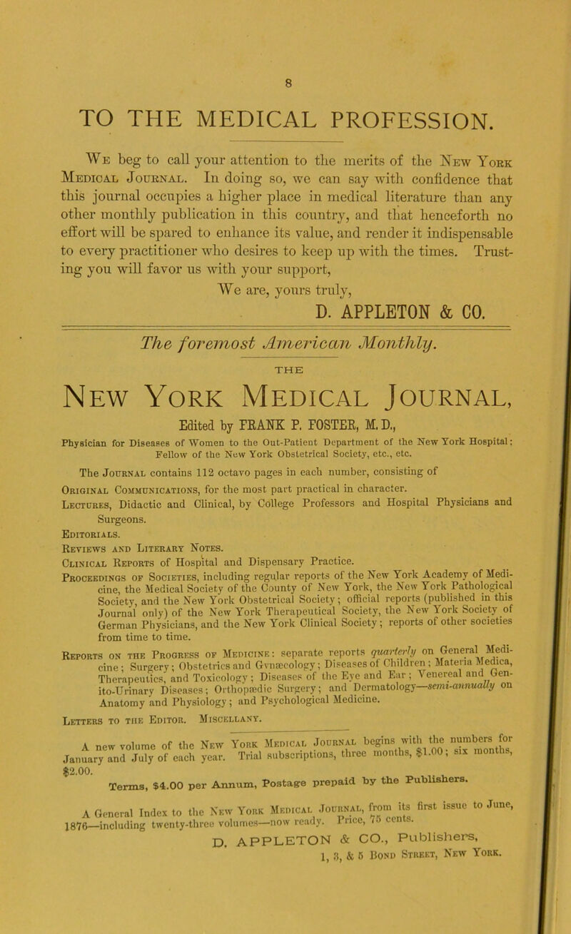 TO THE MEDICAL PROFESSION. We beg to call your attention to the merits of the New York Medical Journal. In doing so, we can say with confidence that this journal occupies a higher place in medical literature than any other monthly publication in this country, and that henceforth no effort will be spared to enhance its value, and render it indispensable to every practitioner who desires to keep up with the times. Trust- ing you will favor us with your support, We are, yours truly, D. APPLETON & CO. The foremost American Monthly. THE New York Medical Journal, Edited by FRANK P, FOSTER, M, D., Physician for Diseases of Women to the Out-Patient Department of the New York Hospital; Fellow of the New York Obstetrical Society, etc., etc. The Journal contains 112 octavo pages in each number, consisting of Original Communications, for the most part practical in character. Lectures, Didactic and Clinical, by College Professors and Hospital Physicians and Surgeons. Editorials. Reviews and Literary Notes. Clinical Reports of Hospital and Dispensary Practice. Proceedings of Societies, including regular reports of the New York Academy of Medi- cine, the Medical Society of the County of New York, the New York Pathological Society, and the New York Obstetrical Society; official reports (published in this Journal only) of the New York Therapeutical Society, the New York Society of German Physicians, and the New York Clinical Society; reports of other societies from time to time. Reports on the Progress of Medicine: separate reports quarterly on General Medi- cine: Surgery; Obstetrics and Gvnteeology; Diseases of Children; Materia Medina, Therapeutics, and Toxicology ; Diseases of the Eye and Ear ; ^ enereal and Gen- ito-Urinary Diseases; Orthopedic Surgery; and Dermatology—semi-annually on Anatomy and Physiology; and Psychological Medicine. Letters to the Editor. Miscellany. A new volume of the New York Medical Journal begins with the ™1^rs [or January and July of each year. Trial subscriptions, three months, $1.00, six months, $2.00. Terms, $4.00 per Annum, Postage prepaid by the Publishers. A General Index to the New York Medical Journal from its first issue to June, —including twenty-three volumes—now ready. I rice, 70 ce . D. APPLETON & CO., Publishers, 1, 3, & 6 Bond Street, New York.