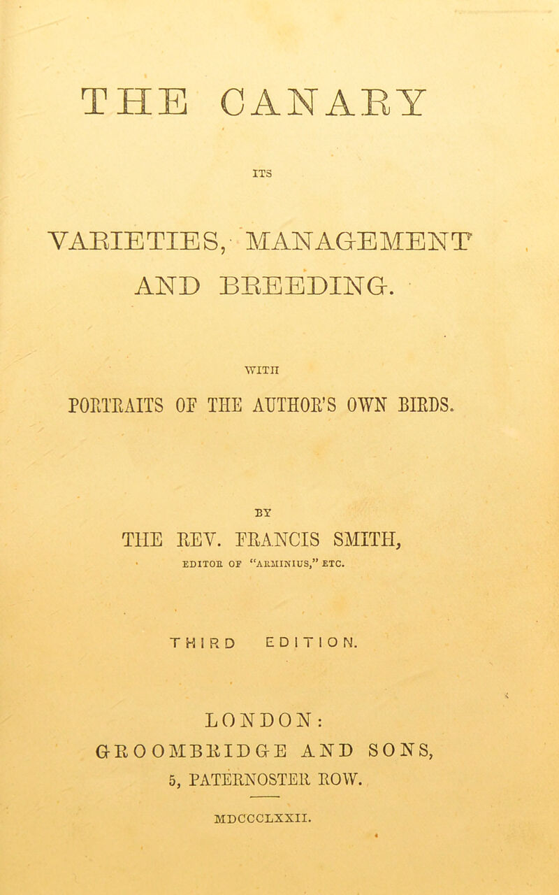 ITS VAEIETIES, MANAGEMENT AND BBEEDING. wnn PORTRAITS 0E THE AUTHOR'S OWN BIRDS. TTIE HEY. FRANCIS SMITH, EDXTOE OF “AU1IINIUS,” ETC. THIRD EDITION. LONDON: (jEOOMBRIDGE AND SONS, 5, PATERNOSTER ROW. MDCCCLXXII.