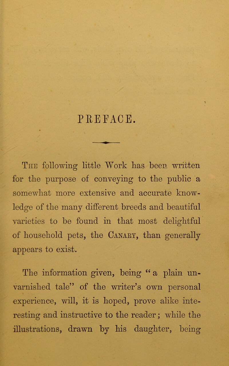 PREPACE. The following little Work has been written for tlie purpose of conveying to tlie public a somewhat more extensive and accurate know- ledge of tlie many different breeds and beautiful varieties to be found in that most delightful of household pets, the Canary, than generally appears to exist. The information given, being cc a plain un- varnished tale” of the writer’s own personal i experience, will, it is hoped, prove alike inte- resting and instructive to the reader; while the illustrations, drawn by his daughter, being