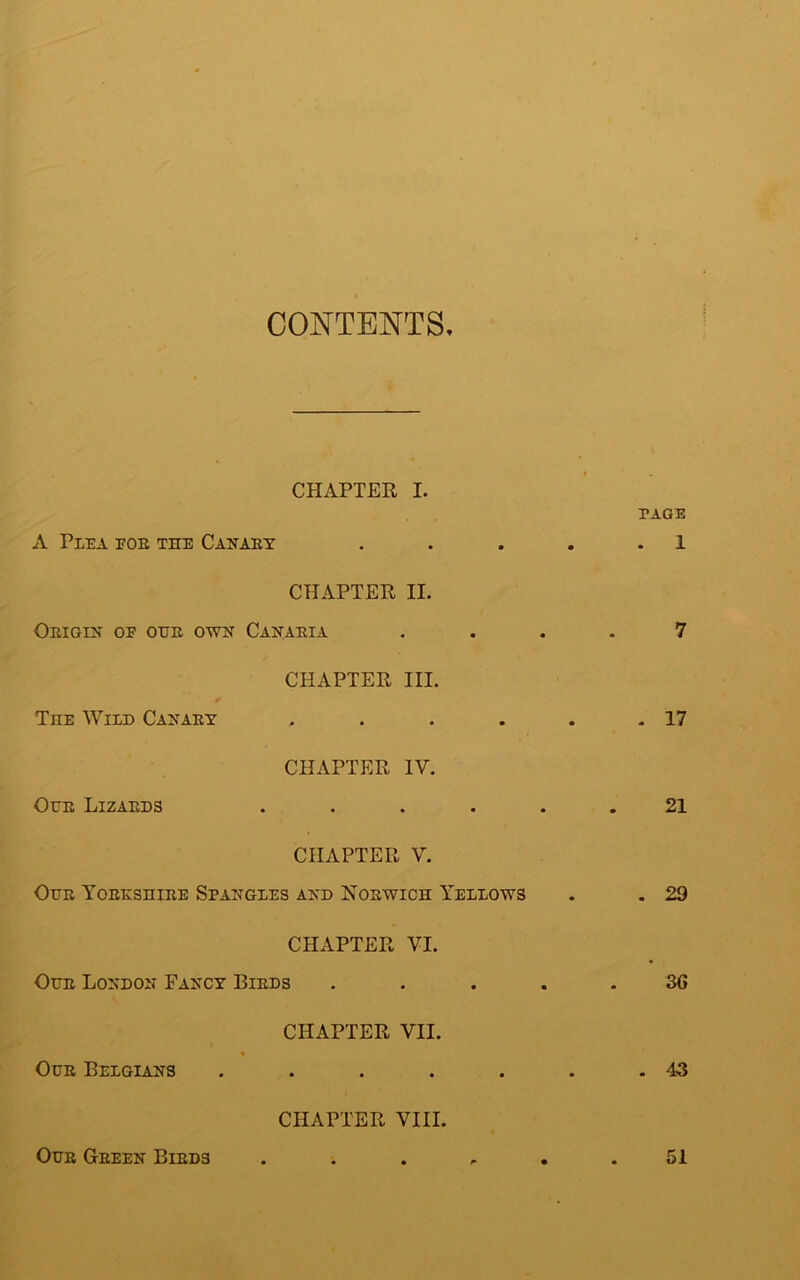 CONTENTS CHAPTER I. PAGE A Plea eoe the Canary . . . . .1 CHAPTER II. Origin oe our own Canaria .... 7 CHAPTER III. Tiie Wild Canary . . . . . .17 CHAPTER IV. Our Lizards ...... 21 CHAPTER V. Our Yorkshire Spangles and Norwich Yellows . . 29 CHAPTER VI. Our London Fancy Birds ..... 3C CHAPTER VII. Our Belgians . . . . . . .43 CHAPTER VIII. Our Green Birds 51