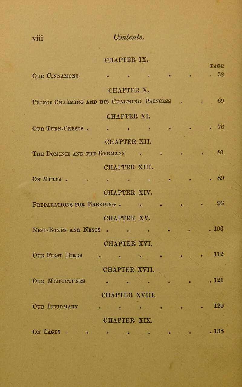 Vlll CHAPTER IX. Our Cinnamons . CHAPTER X. Prince Charming and his Charming Princess CHAPTER XI. Our Turn-Crests CHAPTER XII. The Dominie and the Germans CHAPTER XIII. On Mules CHAPTER XIY. Preparations por Breeding . CHAPTER XV. Nest-Boxes and Nests .... CHAPTER XVI. Our First Birds .... CHAPTER XVII. Our Misportunes .... CHAPTER XVIII. Our Infirmary CHAPTER XIX • • PAGE . 58 69 . 76 81 . 89 96 . 106 . 112 . 121 129 On Cages . . 138