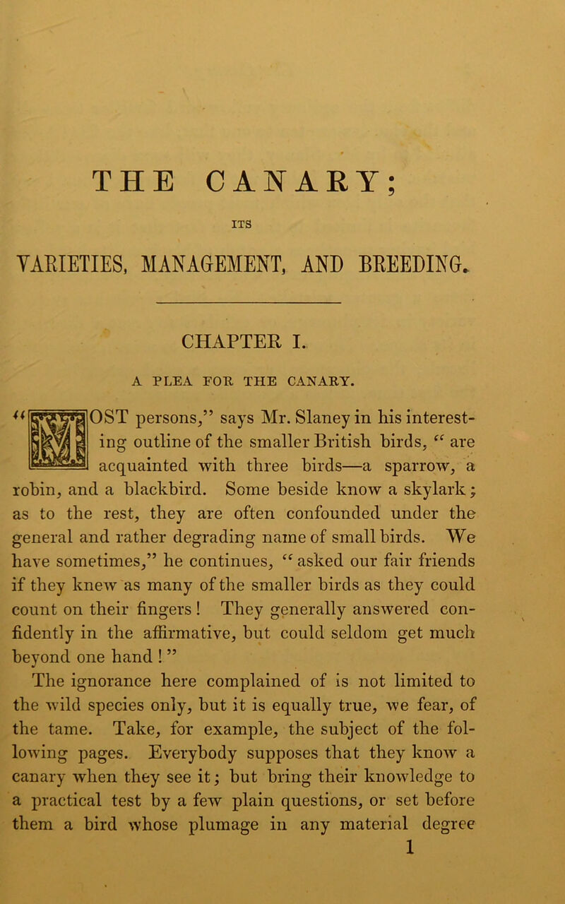 ITS VARIETIES, MANAGEMENT, AND BREEDING. CHAPTER I. A PLEA POP THE CANARY. OST persons,” says Mr. Slaney in his interest- ing outline of the smaller British birds, “ are acquainted with three birds—a sparrow, a robin, and a blackbird. Some beside know a skylark; as to the rest, they are often confounded under the general and rather degrading name of small birds. We have sometimes,” he continues, Cf asked our fair friends if they knew as many of the smaller birds as they could count on their fingers ! They generally answered con- fidently in the affirmative, but could seldom get much beyond one hand ! ” The ignorance here complained of is not limited to the wild species only, but it is equally true, we fear, of the tame. Take, for example, the subject of the fol- lowing pages. Everybody supposes that they know a canary when they see it; but bring their knowledge to a practical test by a few plain questions, or set before them a bird whose plumage in any material degree