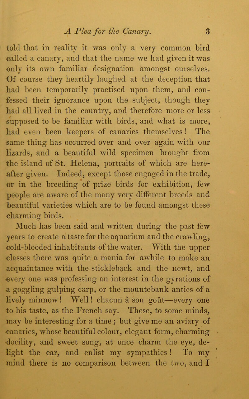 told tliat in reality it was only a very common bird called a canary, and that the name we had given it was only its own familiar designation amongst ourselves. Of course they heartily laughed at the deception that had been temporarily practised upon them, and con- fessed their ignorance upon the subject, though they had all lived in the country, and therefore more or less supposed to be familiar with birds, and what is more, had even been keepers of canaries themselves! The same thing has occurred over and over again with our lizards, and a beautiful wild specimen brought from the island of St. Helena, portraits of which are here- after given. Indeed, except those engaged in the trade, or in the breeding of prize birds for exhibition, few people are aware of the many very different breeds and beautiful varieties which are to be found amongst these charming birds. Much has been said and written during the past few years to create a taste for the aquarium and the crawling, cold-blooded inhabitants of the water. With the upper classes there was quite a mania for awhile to make an acquaintance with the stickleback and the newt, and every one was professing an interest in the gyrations of a goggling gulping carp, or the mountebank antics of a lively minnow ! Well! chacun a son gout—every one to his taste, as the French say. These, to some minds, may be interesting for a time; but give me an aviary of canaries, whose beautiful colour, elegant form, charming docility, and sweet song, at once charm the eye, de- light the ear, and enlist my sympathies! To my mind there is no comparison between the two, and I