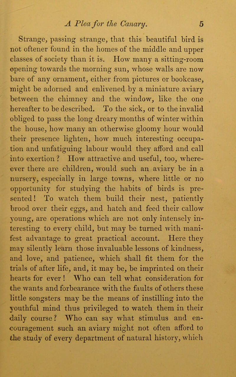 Strange, passing strange, that this beautiful bird is not oftener found in the homes of the middle and upper classes of society than it is. How many a sitting-room opening towards the morning sun, whose walls are now hare of any ornament, either from pictures or bookcase, might he adorned and enlivened by a miniature aviary between the chimney and the window, like the one hereafter to be described. To the sick, or to the invalid obliged to pass the long dreary months of winter within the house, how many an otherwise gloomy hour would their presence lighten, how much interesting occupa- tion and unfatiguing labour would they afford and call into exertion ? How attractive and useful, too, where- ever there are children, would such an aviary he in a nursery, especially in large towns, where little or no opportunity for studying the habits of birds is pre- sented ! To watch them build their nest, patiently brood over their eggs, and hatch and feed their callow young, are operations which are not only intensely in- teresting to every child, but may be turned with mani- fest advantage to great practical account. Here they may silently learn those invaluable lessons of kindness, and love, and patience, which shall fit them for the trials of after life, and, it may be, be imprinted on their hearts for ever ! Who can tell what consideration for the wants and forbearance with the faults of others these little songsters may be the means of instilling into the youthful mind thus privileged to watch them in their daily course ? Who can say what stimulus and en- couragement such an aviary might not often afford to the study of every department of natural history, which