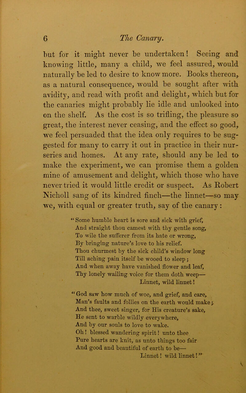 but for it might never be undertaken! Seeing and knowing little, many a child, we feel assured, Avould naturally be led to desire to know more. Books thereon, as a natural consequence, would be sought after with avidity, and read with profit and delight, which but for the canaries might probably lie idle and unlooked into on the shelf. As the cost is so trifling, the pleasure so great, the interest never ceasing, and the effect so good, wre feel persuaded that the idea only requires to be sug- gested for many to carry it out in practice in their nur- series and homes. At any rate, should any be led to make the experiment, we can promise them a golden mine of amusement and delight, which those who have never tried it would little credit or suspect. As Robert Nicholl sang of its kindred finch—the linnet—so may we, with equal or greater truth, say of the canary: “Some humble heart is sore and sick with grief. And straight thou earnest with tliy gentle song, To wile the sufferer from its hate or wrong, By bringing nature’s love to his relief. Thou churmest by the sick child’s window long Till aching pain itself he wooed to sleep; And when away have vanished flower and leaf. Thy lonely wailing voice for them doth weep— Linnet, wild linnet! “ God saw how much of woe, and grief, and care, Man’s faults and follies on the earth would make -r And thee, sweet singer, for His creature’s sake. He sent to warble wildly everywhere. And by our souls to love to wake. Oh ! blessed wandering spirit! unto thee Pure hearts are knit, as unto things too fair And good and beautiful of earth to be— Linnet! wild linnet! ”