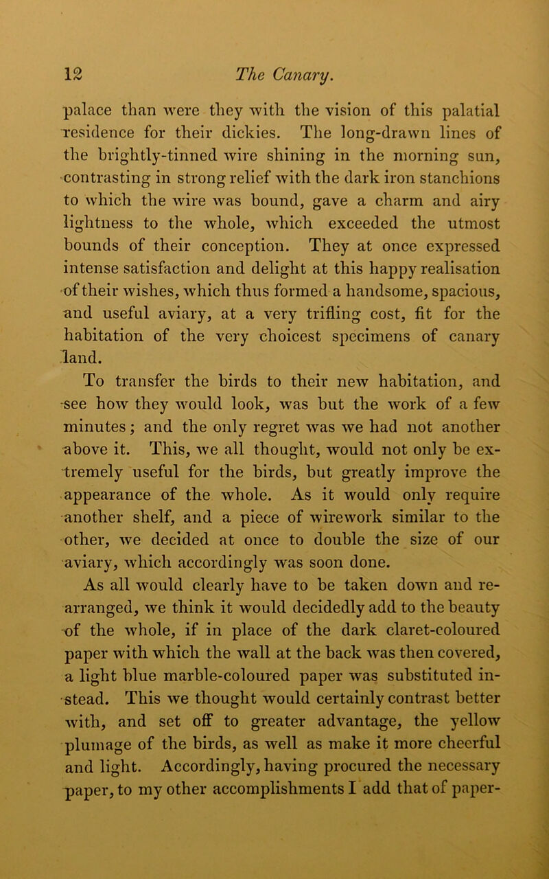 palace than were they with the vision of this palatial residence for their dickies. The long-drawn lines of the brightly-tinned wire shining in the morning sun, contrasting in strong relief with the dark iron stanchions to which the wire was bound, gave a charm and airy lightness to the whole, which, exceeded the utmost bounds of their conception. They at once expressed intense satisfaction and delight at this happy realisation of their wishes, which thus formed a handsome, spacious, and useful aviary, at a very trifling cost, fit for the habitation of the very choicest specimens of canary land. To transfer the birds to their new habitation, and see how they would look, was but the work of a few minutes; and the only regret was we had not another above it. This, we all thought, would not only be ex- tremely useful for the birds, but greatly improve the appearance of the whole. As it would only require another shelf, and a piece of wirework similar to the other, we decided at once to double the size of our aviary, which accordingly was soon done. As all would clearly have to be taken down and re- arranged, we think it would decidedly add to the beauty of the whole, if in place of the dark claret-coloured paper with which the wall at the back was then covered, a light blue marble-coloured paper was substituted in- stead. This we thought would certainly contrast better with, and set off to greater advantage, the yellow plumage of the birds, as well as make it more cheerful and light. Accordingly, having procured the necessary paper, to my other accomplishments I add that of paper-
