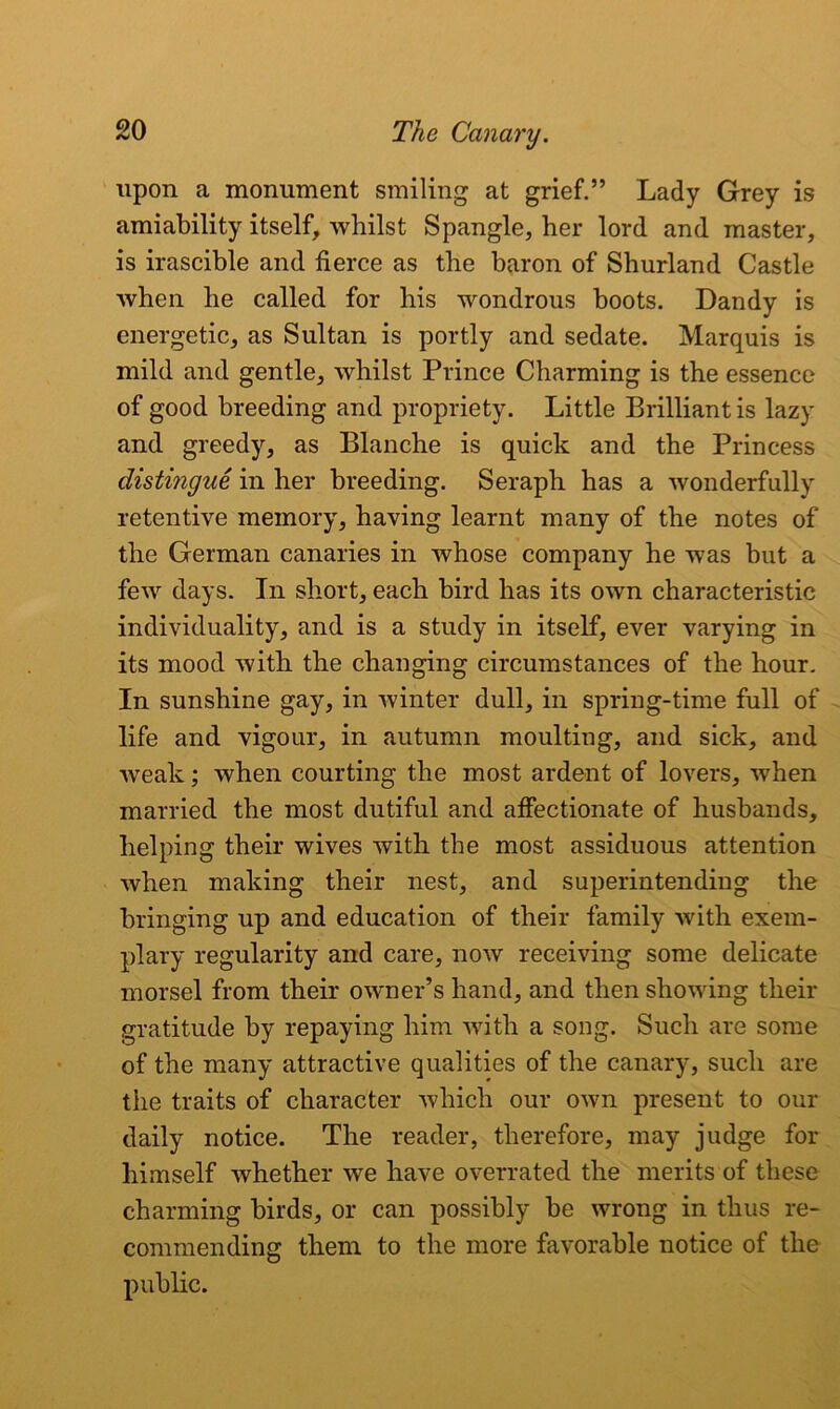 upon a monument smiling at grief.” Lady Grey is amiability itself, whilst Spangle, her lord and master, is irascible and fierce as the baron of Shurland Castle when he called for his wondrous boots. Dandy is energetic, as Sultan is portly and sedate. Marquis is mild and gentle, whilst Prince Charming is the essence of good breeding and propriety. Little Brilliant is lazy and greedy, as Blanche is quick and the Princess distingue in her breeding. Seraph has a wonderfully retentive memory, having learnt many of the notes of the German canaries in whose company he was but a few days. In short, each bird has its own characteristic individuality, and is a study in itself, ever varying in its mood with the changing circumstances of the hour. In sunshine gay, in winter dull, in spring-time full of life and vigour, in autumn moulting, and sick, and weak; when courting the most ardent of lovers, when married the most dutiful and affectionate of husbands, helping their wives with the most assiduous attention when making their nest, and superintending the bringing up and education of their family with exem- plary regularity and care, now receiving some delicate morsel from their owner’s hand, and then showing their gratitude by repaying him with a song. Such are some of the many attractive qualities of the canary, such are the traits of character which our own present to our daily notice. The reader, therefore, may judge for himself whether we have overrated the merits of these charming birds, or can possibly be wrong in thus re- commending them to the more favorable notice of the public.