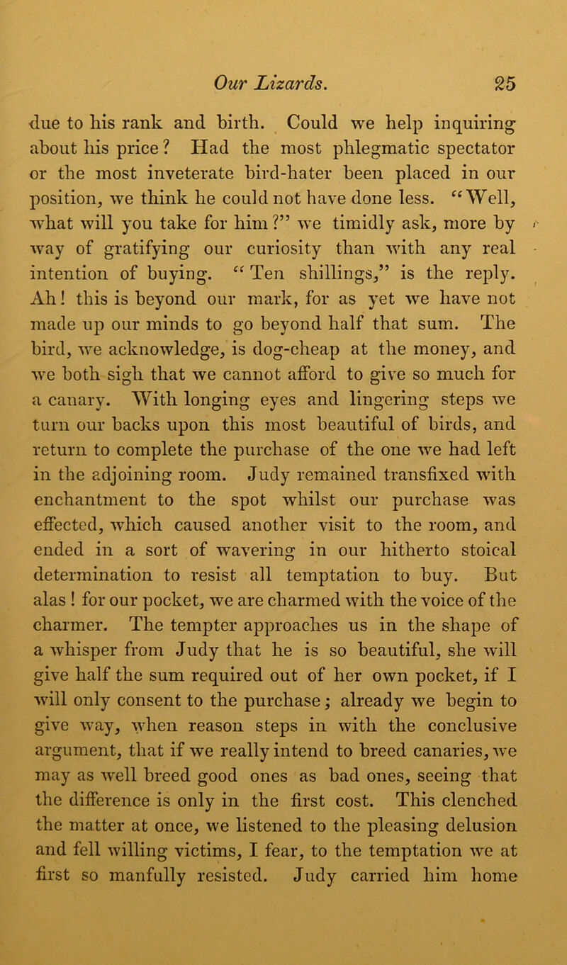 due to his rank and birth. Could we help inquiring about his price ? Had the most phlegmatic spectator or the most inveterate bird-hater been placed in our position, we think he could not have done less. “Well, what will you take for him ?” we timidly ask, more by wray of gratifying our curiosity than with any real intention of buying. “ Ten shillings,” is the reply. Ah! this is beyond our mark, for as yet we have not made up our minds to go beyond half that sum. The bird, we acknowledge, is dog-cheap at the money, and we both sigh that we cannot afford to give so much for a canary. With longing eyes and lingering steps we turn our backs upon this most beautiful of birds, and return to complete the purchase of the one we had left in the adjoining room. Judy remained transfixed with enchantment to the spot whilst our purchase was effected, which caused another visit to the room, and ended in a sort of wavering in our hitherto stoical determination to resist all temptation to buy. But alas ! for our pocket, we are charmed with the voice of the charmer. The tempter approaches us in the shape of a whisper from Judy that he is so beautiful, she will give half the sum required out of her own pocket, if I wall only consent to the purchase; already we begin to give way, when reason steps in with the conclusive argument, that if we really intend to breed canaries, we may as well breed good ones as bad ones, seeing that the difference is only in the first cost. This clenched the matter at once, we listened to the pleasing delusion and fell willing victims, I fear, to the temptation we at first so manfully resisted. Judy carried him home