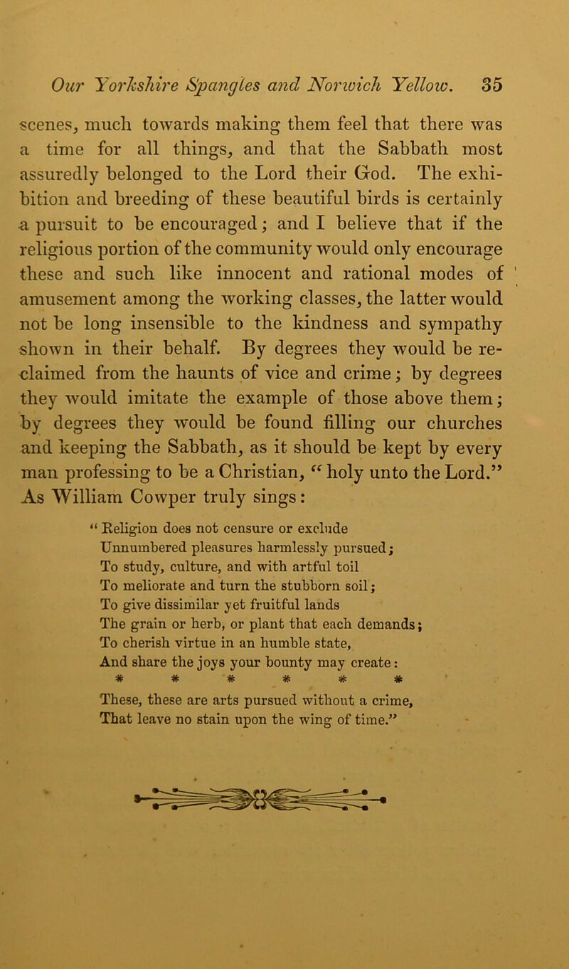 scenes, much towards making them feel that there was a time for all things, and that the Sabbath most assuredly belonged to the Lord their God. The exhi- bition and breeding of these beautiful birds is certainly ■a pursuit to be encouraged; and I believe that if the religious portion of the community would only encourage these and such like innocent and rational modes of amusement among the working classes, the latter would not be long insensible to the kindness and sympathy shown in their behalf. By degrees they would be re- claimed from the haunts of vice and crime; by degrees they would imitate the example of those above them; by degrees they would be found filling our churches and keeping the Sabbath, as it should be kept by every man professing to be a Christian, “ holy unto the Lord.” As William Cowper truly sings: “ Eeligion does not censure or exclude Unnumbered pleasures harmlessly pursued; To study, culture, and with artful toil To meliorate and turn the stubborn soil; To give dissimilar yet fruitful lands The grain or herb, or plant that each demands; To cherish virtue in an humble state, And share the joys your bounty may create: These, these are arts pursued without a crime. That leave no stain upon the wing of time.”