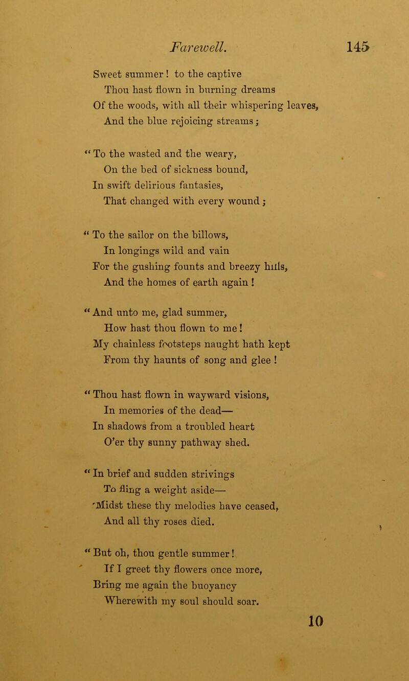 Sweet summer ! to the captive Thou hast flown in burning dreams Of the woods, with all their whispering leaves, And the blue rejoicing streams; “ To the wasted and the weary, On the bed of sickness bound. In swift delirious fantasies, That changed with every wound; “ To the sailor on the billows. In longings wild and vain For the gushing founts and breezy hills. And the homes of earth again ! “ And unto me, glad summer. How hast thou flown to me! My chainless footsteps naught hath kept From thy haunts of song and glee ! “ Thou hast flown in wayward visions. In memories of the dead— In shadows from a troubled heart O’er thy sunny pathway shed. “ In brief and sudden strivings To fling a weight aside— 'Midst these thy melodies have ceased, And all thy roses died. “ But oh, thou gentle summer! If I greet thy flowers once more, Bring me again the buoyancy Wherewith my soul should soar. 10