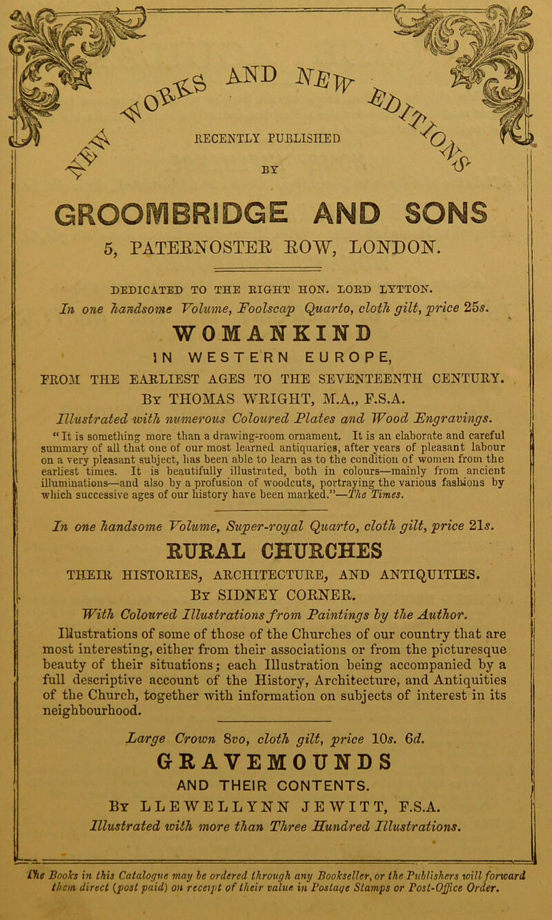 *$$> and RECENTLY PUBLISHED BY GROOIVIBRIDGE AND SONS 5, PATEBNOSTEE BOW, LONDON. DEDICATED TO THE BIGHT HON. EOED BYTTON. In one handsome Volume, Foolscap Quarto, cloth gilt, price 25s. WOMANKIND IN WESTERN EUROPE, FROM THE EARLIEST AGES TO THE SEVENTEENTH CENTURY. By THOMAS WRIGHT, M.A., F.S.A. Illustrated with numerous Coloured Flates and Wood Fngravings. “ It is something more than a drawing-room ornament. It is an elaborate and careful summary of all that one of our most learned antiquaries, after years of pleasant labour on a very pleasant subject, has been able to learn as to the condition of women from the earliest times. It is beautifully illustrated, both in colours—mainly from ancient illuminations—and also by a profusion of woodcuts, portraying the various fashions by which successive ages of our history have been marked.”—The Times. In one handsome Volume, Super-royal Quarto, cloth gilt, price 21 s. RURAL CHURCHES THEIR HISTORIES, ARCHITECTURE, AND ANTIQUITIES. By SIDNEY CORNER. With Coloured Illustrations from Paintings by the Author. Illustrations of some of those of the Churches of our country that are most interesting, either from their associations or from the picturesque beauty of their situations; each Illustration being accompanied by a full descriptive account of the History, Architecture, and Antiquities of the Church, together with information on subjects of interest in its neighbourhood. Large Croton 8vo, cloth gilt, price 10.?. 6d. GRAVEMOUNDS AND THEIR CONTENTS. By LLEWELLYNN JEW ITT, E.S.A. Illustrated toith more than Three Hundred Illustrations. The Booh in this Catalogue may he ordered through any Bookseller, or the Publishers will forward them direct (post paid) on receipt of their value, in Postage Stamps or rost-OJJice Order.