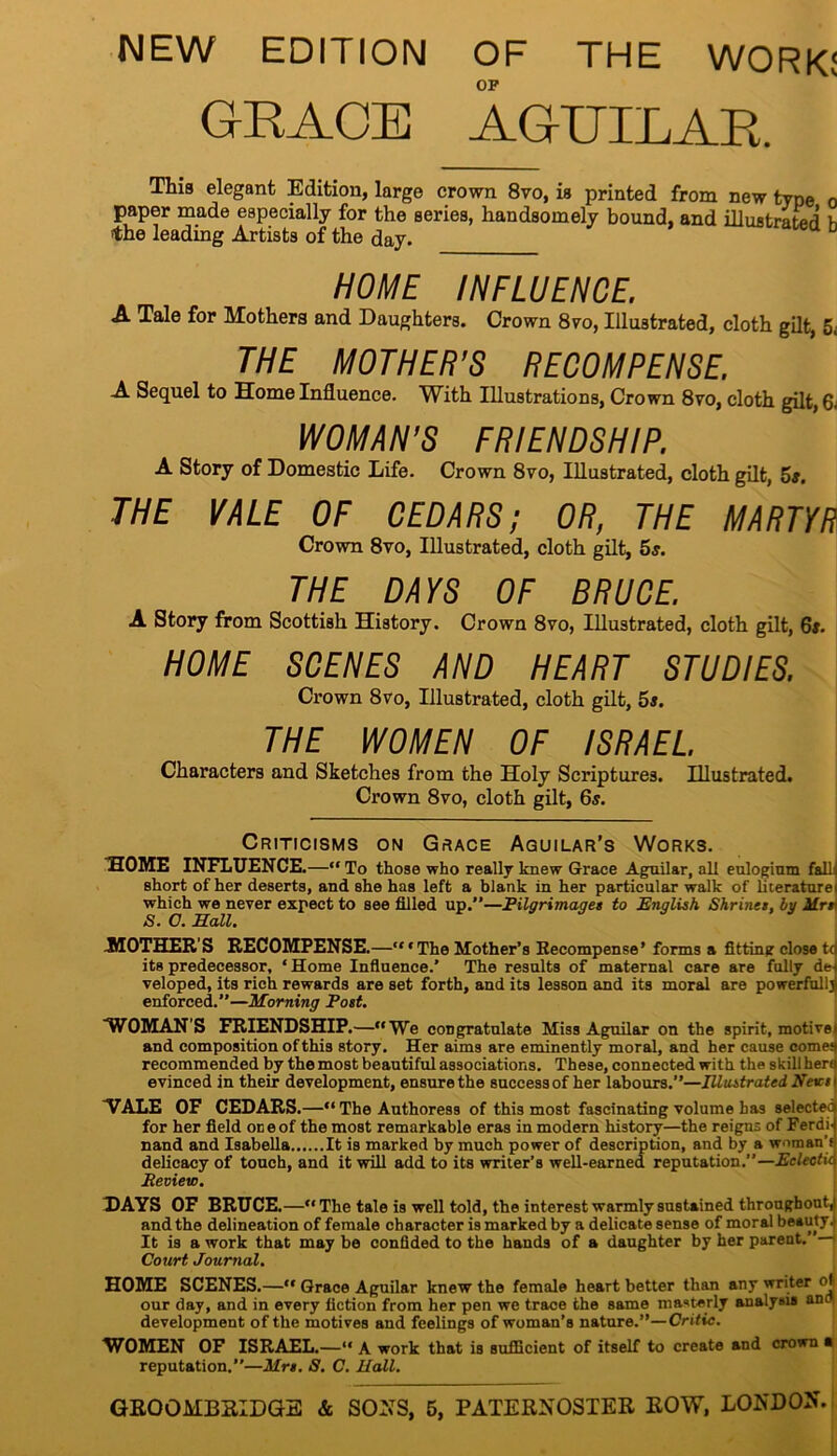 NEW EDITION OF THE WORK! OF GRACE AGUILAR. This elegant Edition, large crown 8vo, is printed from new tyne o paper made especially for the series, handsomely bound, and illustrated’ K the leading Artists of the day. aD HOME INFLUENCE. A Tale for Mothers and Daughters. Crown 8yo, Illustrated, cloth gilt, 5; THE MOTHER’S RECOMPENSE. A Sequel to Home Influence. With Illustrations, Crown 8vo, cloth gilt, 6; WOMAN’S FRIENDSHIP. A Story of Domestic Life. Crown 8yo, Illustrated, cloth gilt, 5s. THE VALE OF CEDARS; OR, THE MARTYR Crown 8vo, Illustrated, cloth gilt, 5$. THE DAYS OF BRUCE. A Story from Scottish History. Crown 8vo, Illustrated, cloth gilt, 6s. HOME SCENES AND HEART STUDIES. Crown 8vo, Illustrated, cloth gilt, 5s. THE WOMEN OF ISRAEL. Characters and Sketches from the Holy Scriptures. Illustrated. Crown 8vo, cloth gilt, 6s. Criticisms on Grace Aguilar’s Works. HOME INFLUENCE.—“To those who really knew Grace Aguilar, all eulogium fall^ short other deserts, and she has left a blank in her particular walk of llteraturei which we never expect to see filled up.—Pilgrimages to English Shrines, by Mrr S. O. Hall. .MOTHER'S RECOMPENSE.—“‘The Mother’s Recompense’ forms a fitting close td its predecessor, ‘ Home Influence.’ The results of maternal care are fully del veloped, its rich rewards are set forth, and its lesson and its moral are powerfully enforced.—Morning Post. WOMAN'S FRIENDSHIP.—“We congratulate Miss Aguilar on the spirit, motive and composition of this story. Her aims are eminently moral, and her cause come: recommended by the most beautiful associations. These, connected with the skill here evinced in their development, ensure the success of her labours.”—Illustrated News VALE OF CEDARS.—“ The Authoress of this most fascinating volume has selected for her field on e of the most remarkable eras in modern history—the reigns of Ferdi- nand and Isabella It is marked by much power of description, and by a woman’} delicacy of touch, and it will add to its writer’s well-earned reputation.”— Eclectic Review. HAYS OF BRUCE.—“The tale is well told, the interest warmly sustained throughout^ and the delineation of female character is marked by a delicate sense of moral beauty! It is a work that may be confided to the hands of a daughter by her parent. — Court Journal. HOME SCENES.—“ Grace Aguilar knew the female heart better than any writer oj our day, and in every fiction from her pen we trace the same masterly analysis and development of the motives and feelings of woman’s nature.”—Critic. WOMEN OF ISRAEL.—“ A work that is sufficient of itself to create and crown a reputation.”—Mrs. S. C. Hall.