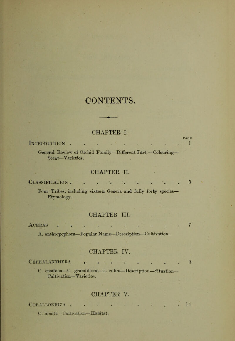 CONTENTS CHAPTER I. ' PACK Introduction . . . . • 1 , Greneral Review of Orchid Family—Different Farts—Colouring— Scent—V arieties. CHAPTER II. Classification . . . . . . , . .5 Four Tribes, including sixteen Genera and fully forty species— Etymology. Aceras CHAPTER HI. A. anthropophora—Popidar Name—Description—Cultivation. 7 CHAPTER IV. Cephalanthera 9 C. ensifolia—C. grandiflora—C. rubra—Description—Situation— Cultivation—Varieties. CHAPTER V. CORALLORHIZA . C. innata—Cultivation—Habitat. . 14