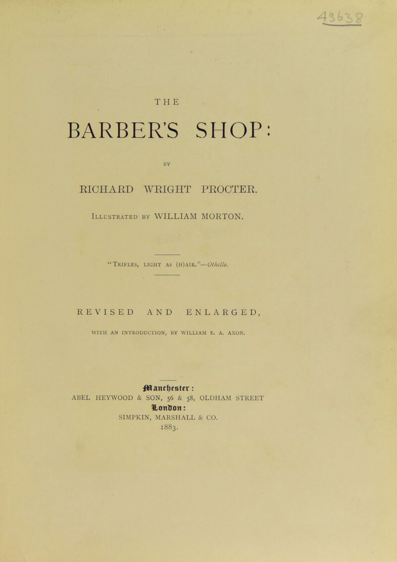 THE BARBER’S SHOP: liY RICHARD WRIGHT PROCTER. Illustrated by WILLIAM MORTON. “Trifles, light as (h)air.”— Othello. REVISED AND ENLARGED, WITH AN INTRODUCTION, BY WILLIAM E. A. AXON. Uslanrfiester: A13EL HEYWOOD & SON, 56 & 58, OLDHAM STREET HonDott: SIMPKIN, MARSHALL & CO. 1883.