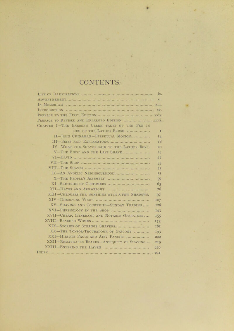 CONTENTS List ok Illustrations ix. Advertisement xi. In Memoriam xiii. Introduction xv. Preface to the First Edition xxix. Preface to Revised and Enlarged Edition xxxi. Chapter I—The Barber’s Clerk takes up the Pen in LIEU OF THE LATHER-BRUSH I II—John Chinaman—Perpetual Motion 14 III— Brief and Explanatory iS IV— What the Shaver said to the Lather Boys. 20 V— The First and the Last Shave 24 VI—David 27 VII—The Shop 33 VIII—The Shaver 43 IX—An Angelic Neighbourhood 51 X—The People’s Assembly 56 XI—Sketches of Customers 63 XII—Hayes and Arkwright 76 XIII— Chequers the Sunshine with a few Shadows. 97 XIV— Dissolving Views 107 XV—Shaving and Courtship—Sunday Trading 126 XVI—Phrenology in the Shop 143 XVII—Cheap, Itinerant and Notable Operators.... 155 XVIII—Bearded Women 173 XIX—Stories of Strange Shavers 181 XX—The Tonsor-Troubadour of Gascony 193 XXI—Hirsute Facts and Airy Fancies 200 XXII—Remarkable Beards—Antiquity of Shaving... 219 XXIII—Entering the Haven 226 Index 241