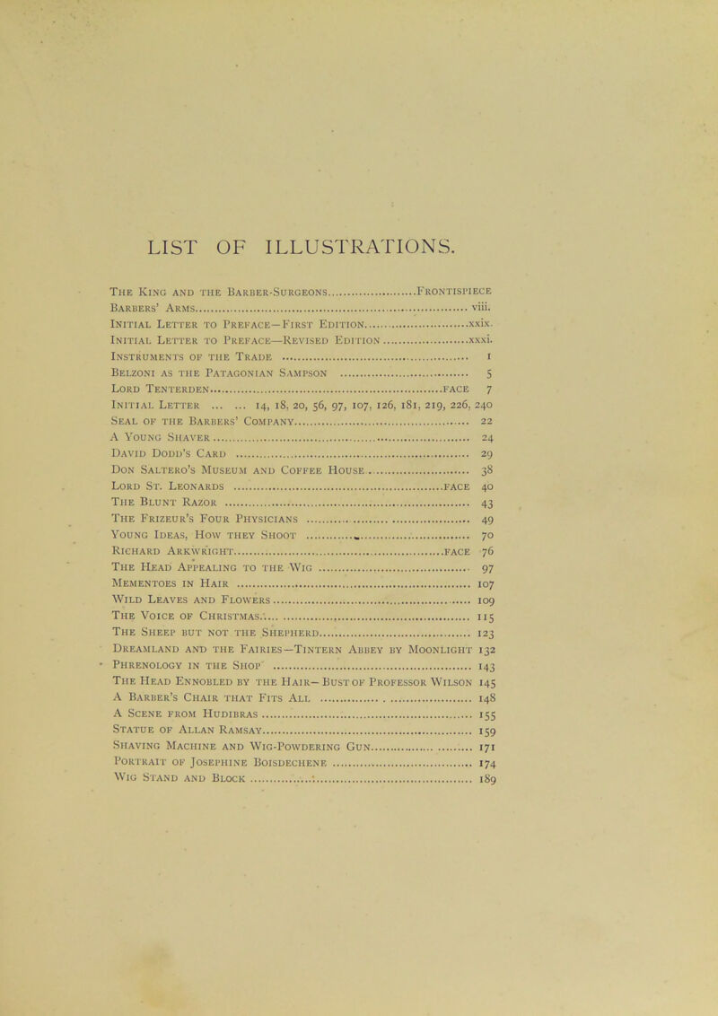 LIST OF ILLUSTRATIONS. The King and the Barber-Surgeons Frontispiece Barbers’ Arms via. Initial Letter to Preface—First Edition xxix. Initial Letter to Preface—Revised Edition xxxi. Instruments of the Trade i Belzoni as the Patagonian Sampson 5 Lord Tenterden face 7 Initial Letter 14, 18, 20, 56, 97, 107, 126, 181, 219, 226, 240 Seal of the Barbers’ Company 22 A Young Shaver 24 David Dodd’s Card 29 Don Saltero’s Museum and Coffee House. 38 Lord St. Leonards face 40 The Blunt Razor 43 The Frizeur’s Four Physicians 49 Young Ideas, How they Shoot 70 Richard Arkwright face 76 The Head Appealing to the Wig 97 Mementoes in Hair 107 Wild Leaves and Flowers 109 The Voice of Christmas.-. 115 The Sheep but not the Shepherd 123 Dreamland and the Fairies—Tintern Abbey by Moonlight 132 • Phrenology in the Shop 143 The Head Ennobled by the Hair—Bust of Professor Wilson 145 A Barber’s Chair that Fits All 148 A Scene from Hudibras 155 Statue of Allan Ramsay 159 Shaving Machine and Wig-Powdering Gun 171 Portrait of Josephine Boisdeciiene 174 Wig Stand and Block .....*. 189