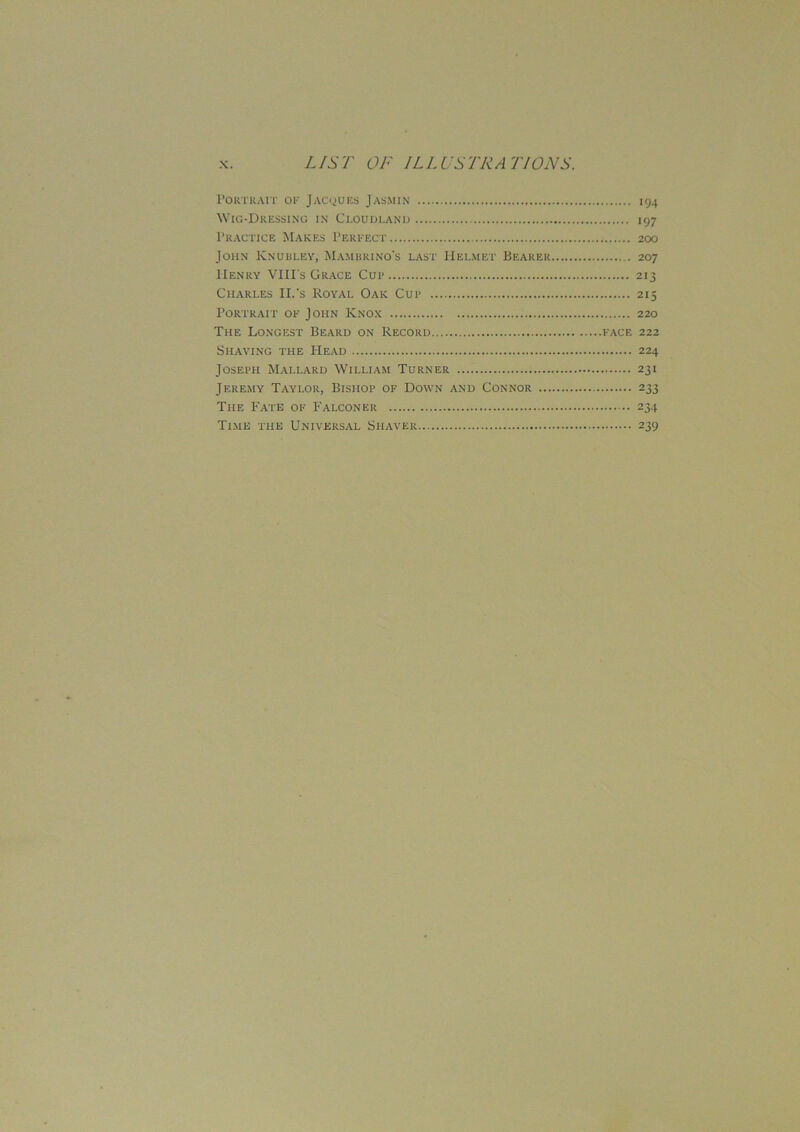 Portrait of Jacques Jasmin Wig-Dressing in Ci.oudland Practice Makes Perfect John Knubley, Mambrino's last Helmet Bearer Henry VIIIs Grace Cup Charles II.’s Royal Oak Cup Portrait of John Knox The Longest Beard on Record Shaving the Head Joseph Mallard William Turner Jeremy Taylor, Bishop of Down and Connor ... The Fate of Falconer Time the Universal Shaver 194 197 200 207 2'5 220 face 222 224 231 233 234 239