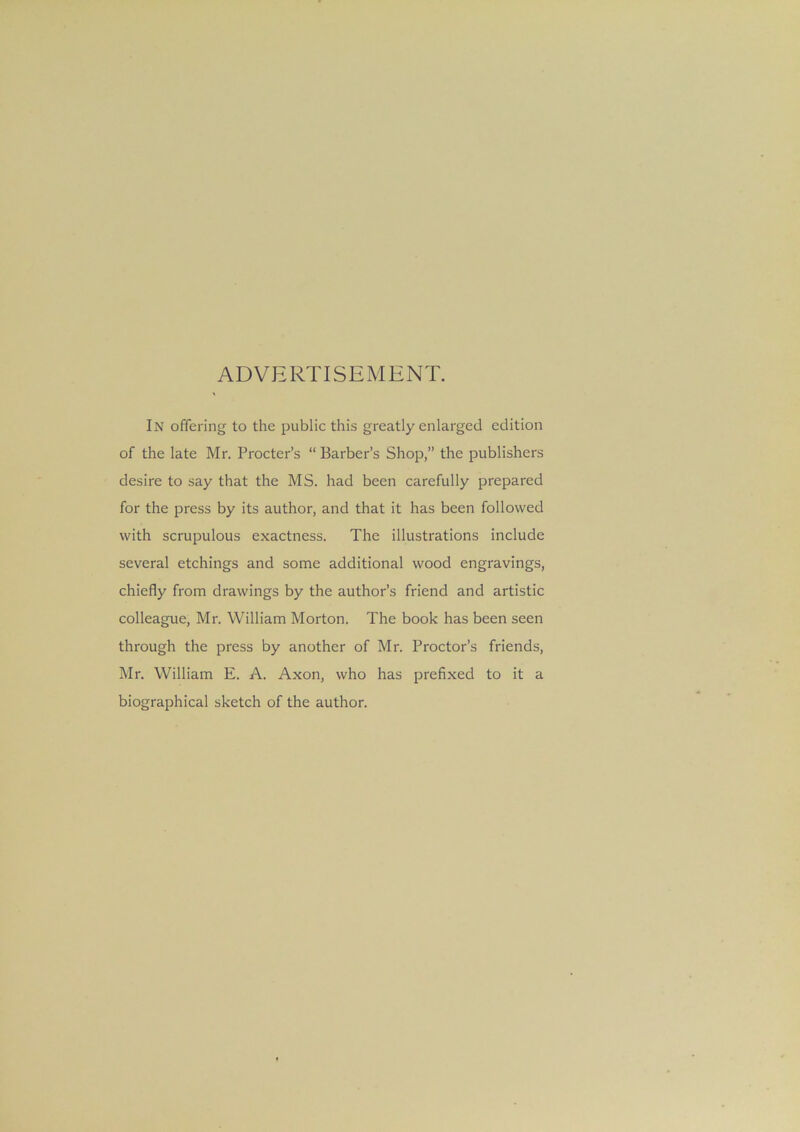 ADVERTISEMENT. In offering to the public this greatly enlarged edition of the late Mr. Procter’s “ Barber’s Shop,” the publishers desire to say that the MS. had been carefully prepared for the press by its author, and that it has been followed with scrupulous exactness. The illustrations include several etchings and some additional wood engravings, chiefly from drawings by the author’s friend and artistic colleague, Mr. William Morton. The book has been seen through the press by another of Mr. Proctor’s friends, Mr. William E. A. Axon, who has prefixed to it a biographical sketch of the author.