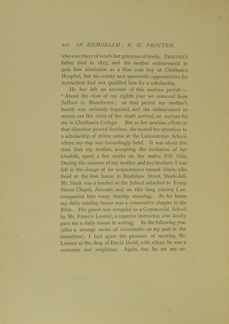 who was chary of words but generous of deeds. Procter’s father died in 1823, and his mother endeavoured to gain him admission as a blue coat boy at Chetham’s Hospital, but his scanty and spasmodic opportunities for instruction had not qualified him for a scholarship. He has left an account of this anxious period :— “ About the close of my eighth year we removed from Salford to Manchester ; at that period my mother’s health was seriously impaired, and she endeavoured to secure, ere the crisis of her death arrived, an asylum for me in Chetham’s College. But as her anxious efforts in that direction proved fruitless, she turned her attention to a scholarship of minor value at the Lancasterian School, where my stay was exceedingly brief. It was about this time that my mother, accepting the invitation of her kinsfolk, spent a few weeks on her native Fell Side. During the absence of my mother and two brothers I was left in the charge of an acquaintance named Slack, who lived at the first house in Bradshaw Street, Shude-hill. Mr. Slack was a teacher at the School attached to Every Street Chapel, Ancoats, and on this long journey I ac- companied him every Sunday morning. At his home my daily reading lesson was a consecutive chapter in the Bible. His garret was occupied as a Commercial School by Mr. Francis Looney, a superior instructor, who kindly gave me a daily lesson in writing. In the following year (after a strange series of vicissitudes on my part in the meantime), I had again the pleasure of meeting Mr. Looney at the shop of David Dodd, with whom he was a customer and neighbour. Again, too, he set me oc-