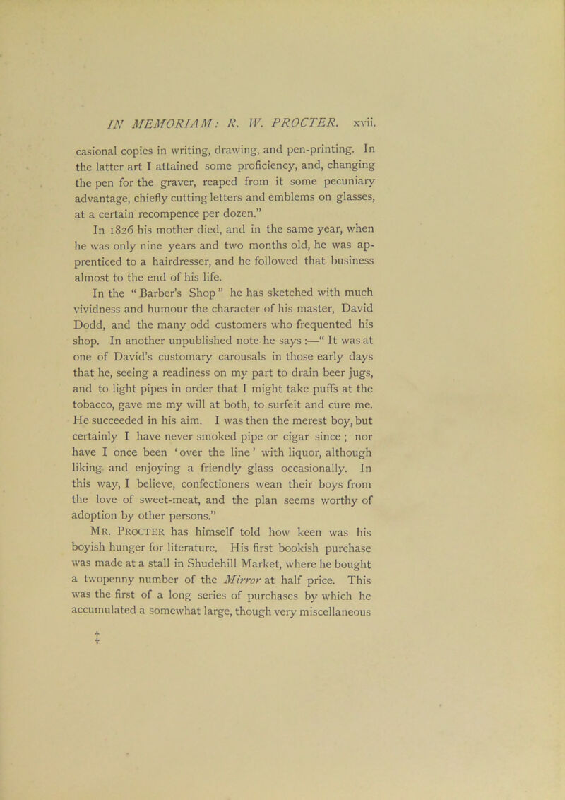 casional copies in writing, drawing, and pen-printing. In the latter art I attained some proficiency, and, changing the pen for the graver, reaped from it some pecuniary advantage, chiefly cutting letters and emblems on glasses, at a certain recompence per dozen.” In 1826 his mother died, and in the same year, when he was only nine years and two months old, he was ap- prenticed to a hairdresser, and he followed that business almost to the end of his life. In the “ Barber’s Shop” he has sketched with much vividness and humour the character of his master, David Dodd, and the many odd customers who frequented his shop. In another unpublished note he says :—“ It was at one of David’s customary carousals in those early days that he, seeing a readiness on my part to drain beer jugs, and to light pipes in order that I might take puffs at the tobacco, gave me my will at both, to surfeit and cure me. He succeeded in his aim. I was then the merest boy, but certainly I have never smoked pipe or cigar since ; nor have I once been * over the line ’ with liquor, although liking and enjoying a friendly glass occasionally. In this way, I believe, confectioners wean their boys from the love of sweet-meat, and the plan seems worthy of adoption by other persons.” Mr. Procter has himself told how keen was his boyish hunger for literature. His first bookish purchase was made at a stall in Shudehill Market, where he bought a twopenny number of the Mirror at half price. This was the first of a long series of purchases by which he accumulated a somewhat large, though very miscellaneous +