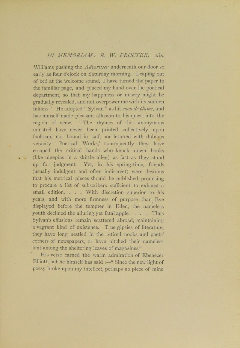 Williams pushing the Advertiser underneath our door so early as four o’clock on Saturday morning. Leaping out of bed at the welcome sound, I have turned the paper to the familiar page, and placed my hand over the poetical department, so that my happiness or misery might be gradually revealed, and not overpower me with its sudden fulness.” He adopted “ Sylvan ” as his noin deplume, and has himself made pleasant allusion to his quest into the region of verse. “ The rhymes of this anonymous minstrel have never been printed collectively upon foolscap, nor bound in calf, nor lettered with dubious veracity ‘ Poetical Works,’ Consequently they have escaped the critical hands who knock down books (like ninepins in a skittle alley) as fast as they stand up for judgment. Yet, in his spring-time, friends (usually indulgent and often indiscreet) were desirous that his metrical pieces should be published, promising to procure a list of subscribers sufficient to exhaust a small edition. . . . With discretion superior to his years, and with more firmness of purpose than Eve displayed before the tempter in Eden, the nameless youth declined the alluring yet fatal apple. . . . Thus Sylvan’s effusions remain scattered abroad, maintaining a vagrant kind of existence. True gipsies of literature, they have long nestled in the retired nooks and poets’ corners of newspapers, or have pitched their nameless tent among the sheltering leaves of magazines.” His verse earned the warm admiration of Ebenezer Elliott, but he himself has said :—“ Since the new light of poesy broke upon my intellect, perhaps no piece of mine