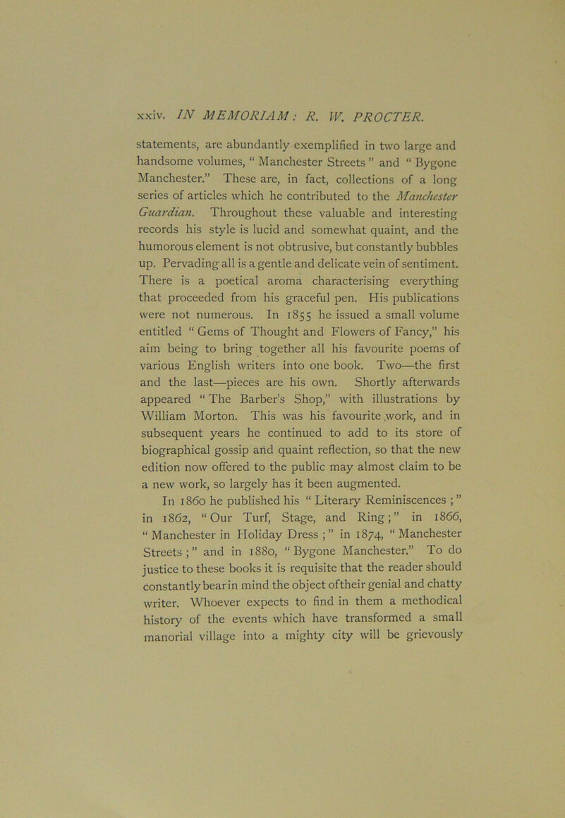 statements, are abundantly exemplified in two large and handsome volumes, “ Manchester Streets ” and “ Bygone Manchester.” These are, in fact, collections of a long series of articles which he contributed to the Manchester Guardian. Throughout these valuable and interesting records his style is lucid and somewhat quaint, and the humorous element is not obtrusive, but constantly bubbles up. Pervading all is a gentle and delicate vein of sentiment. There is a poetical aroma characterising everything that proceeded from his graceful pen. His publications were not numerous. In 1855 he issued a small volume entitled “ Gems of Thought and Flowers of Fancy,” his aim being to bring together all his favourite poems of various English writers into one book. Two—the first and the last—pieces are his own. Shortly afterwards appeared “ The Barber’s Shop,” with illustrations by William Morton. This was his favourite work, and in subsequent years he continued to add to its store of biographical gossip and quaint reflection, so that the new edition now offered to the public may almost claim to be a new work, so largely has it been augmented. In i860 he published his “ Literary Reminiscences ; ” in 1862, “Our Turf, Stage, and Ring;” in 1866, “ Manchester in Holiday Dress;” in 1874, “Manchester Streets;” and in 1880, “Bygone Manchester.” To do justice to these books it is requisite that the reader should constantly bear in mind the object oftheir genial and chatty writer. Whoever expects to find in them a methodical history of the events which have transformed a small manorial village into a mighty city will be grievously