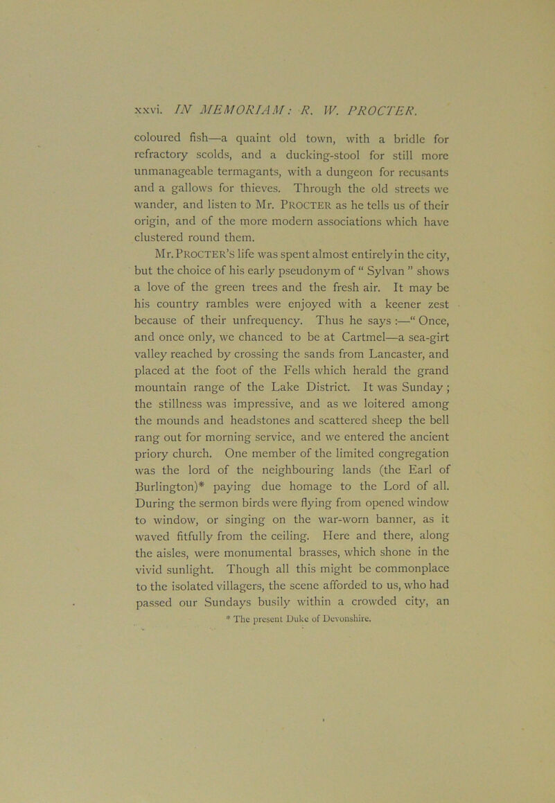 coloured fish—a quaint old town, with a bridle for refractory scolds, and a ducking-stool for still more unmanageable termagants, with a dungeon for recusants and a gallows for thieves. Through the old streets we wander, and listen to Mr. PROCTER as he tells us of their origin, and of the more modern associations which have clustered round them. Mr. PROCTER’S life was spent almost entirely in the city, but the choice of his early pseudonym of “ Sylvan ” shows a love of the green trees and the fresh air. It may be his country rambles were enjoyed with a keener zest because of their unfrequency. Thus he says :—“ Once, and once only, we chanced to be at Cartmel—a sea-girt valley reached by crossing the sands from Lancaster, and placed at the foot of the Fells which herald the grand mountain range of the Lake District. It was Sunday; the stillness was impressive, and as we loitered among the mounds and headstones and scattered sheep the bell rang out for morning service, and we entered the ancient priory church. One member of the limited congregation was the lord of the neighbouring lands (the Earl of Burlington)* paying due homage to the Lord of all. During the sermon birds were flying from opened window to window, or singing on the war-worn banner, as it waved fitfully from the ceiling. Here and there, along the aisles, were monumental brasses, which shone in the vivid sunlight. Though all this might be commonplace to the isolated villagers, the scene afforded to us, who had passed our Sundays busily within a crowded city, an * The present Duke of Devonshire.