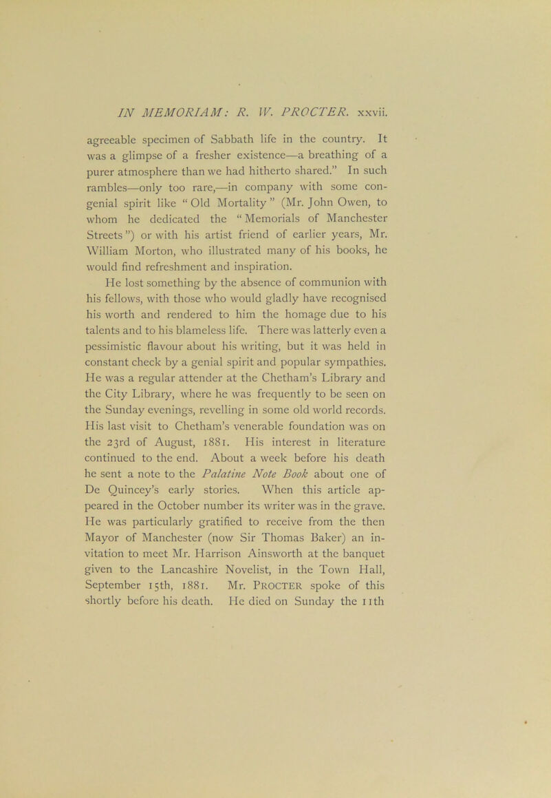 agreeable specimen of Sabbath life in the country. It was a glimpse of a fresher existence—a breathing of a purer atmosphere than we had hitherto shared.” In such rambles—-only too rare,—in company with some con- genial spirit like “Old Mortality” (Mr. John Owen, to whom he dedicated the “ Memorials of Manchester Streets ”) or with his artist friend of earlier years, Mr. William Morton, who illustrated many of his books, he would find refreshment and inspiration. He lost something by the absence of communion with his fellows, with those who would gladly have recognised his worth and rendered to him the homage due to his talents and to his blameless life. There was latterly even a pessimistic flavour about his writing, but it was held in constant check by a genial spirit and popular sympathies. He was a regular attender at the Chetham’s Library and the City Library, where he was frequently to be seen on the Sunday evenings, revelling in some old world records. His last visit to Chetham’s venerable foundation was on the 23rd of August, 1881. His interest in literature continued to the end. About a week before his death he sent a note to the Palatine Note Book about one of De Quincey’s early stories. When this article ap- peared in the October number its writer was in the grave. He was particularly gratified to receive from the then Mayor of Manchester (now Sir Thomas Baker) an in- vitation to meet Mr. Harrison Ainsworth at the banquet given to the Lancashire Novelist, in the Town Hall, September 15th, 1881. Mr. PROCTER spoke of this shortly before his death. He died on Sunday the nth