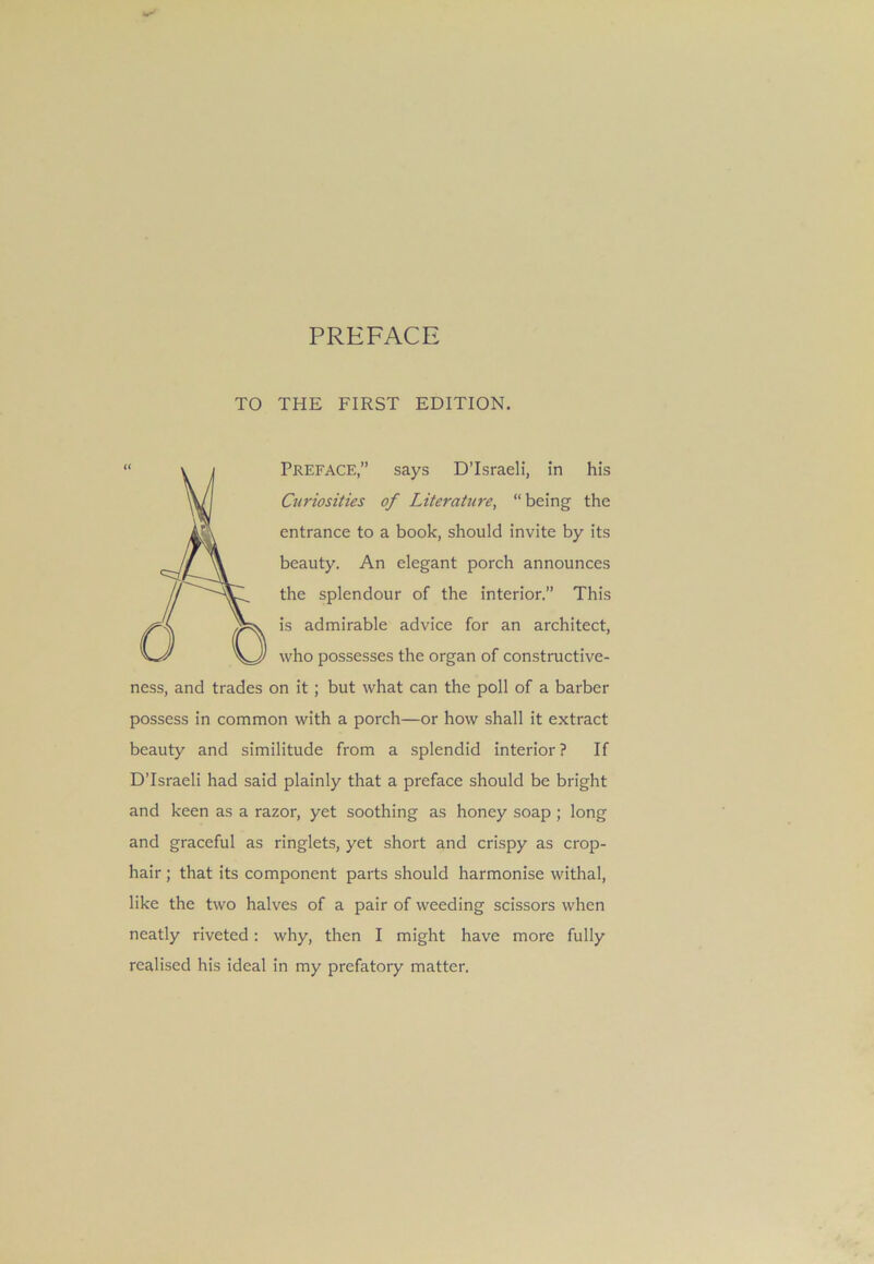 TO THE FIRST EDITION. PREFACE,” says D’lsraeli, in his Curiosities of Literature, “ being the entrance to a book, should invite by its beauty. An elegant porch announces the splendour of the interior.” This is admirable advice for an architect, who possesses the organ of constructive- ness, and trades on it; but what can the poll of a barber possess in common with a porch—or how shall it extract beauty and similitude from a splendid interior ? If D'Israeli had said plainly that a preface should be bright and keen as a razor, yet soothing as honey soap ; long and graceful as ringlets, yet short and crispy as crop- hair ; that its component parts should harmonise withal, like the two halves of a pair of weeding scissors when neatly riveted: why, then I might have more fully realised his ideal in my prefatory matter.