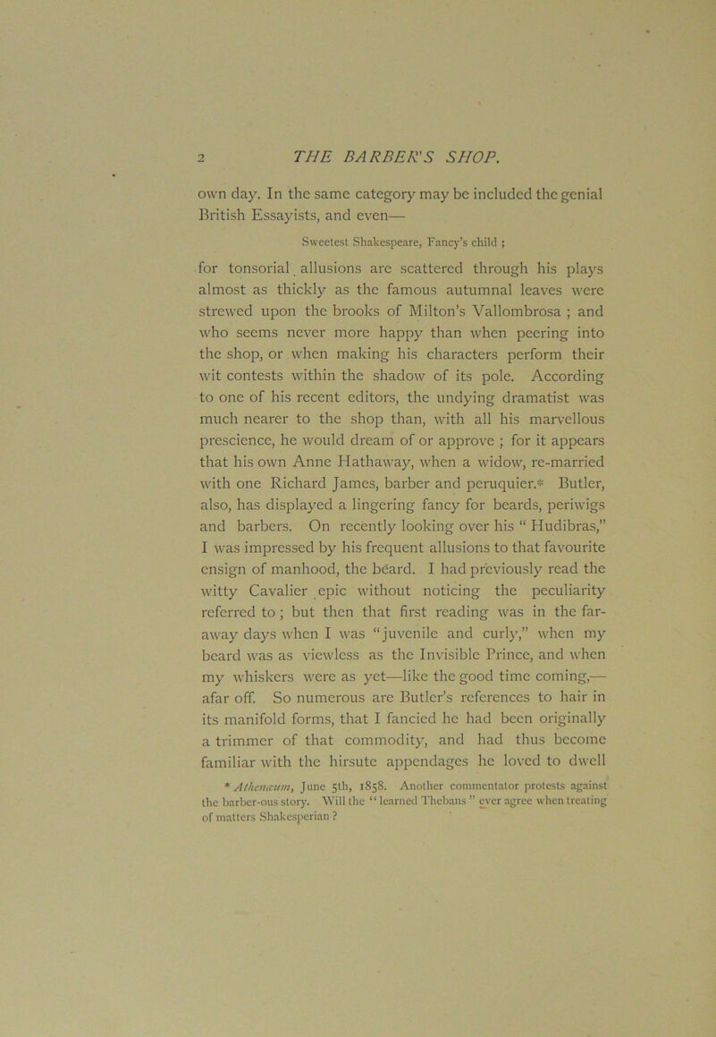 own day. In the same category may be included the genial British Essayists, and even— Sweetest Shakespeare, Fancy’s child ; for tonsorial allusions are scattered through his plays almost as thickly as the famous autumnal leaves were strewed upon the brooks of Milton’s Vallombrosa ; and who seems never more happy than when peering into the shop, or when making his characters perform their wit contests within the shadow of its pole. According to one of his recent editors, the undying dramatist was much nearer to the shop than, with all his marvellous prescience, he would dream of or approve ; for it appears that his own Anne Hathaway, when a widow, re-married with one Richard James, barber and peruquier.* Butler, also, has displayed a lingering fancy for beards, periwigs and barbers. On recently looking over his “ Hudibras,” I was impressed by his frequent allusions to that favourite ensign of manhood, the beard. I had previously read the witty Cavalier epic without noticing the peculiarity referred to ; but then that first reading was in the far- away days when I was “juvenile and curly,” when my beard was as viewless as the Invisible Prince, and when my whiskers were as yet—like the good time coming,—• afar off. So numerous are Butler’s references to hair in its manifold forms, that I fancied he had been originally a trimmer of that commodity, and had thus become familiar with the hirsute appendages he loved to dwell * Athemcum, June 5th, 1858. Another commentator protests against the barber-ous story. Will the “ learned Thebans ” ever agree when treating of matters Shakcsperian ?