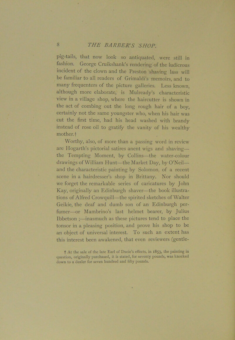 pig-tails, that now look so antiquated, were still in fashion. George Cruikshank’s rendering of the ludicrous incident of the clown and the Preston shaving lass will be familiar to all readers of Grimaldi’s memoirs, and to many frequenters of the picture galleries. Less known, although more elaborate, is Mulrcady’s characteristic view in a village shop, where the haircutter is shown in the act of combing out the long rough hair of a boy, certainly not the same youngster who, when his hair was cut the first time, had his head washed with brandy instead of rose oil to gratify the vanity of his wealthy mother, t Worthy, also, of more than a passing word in review are Hogarth’s pictorial satires anent wigs and shaving— the Tempting Moment, by Collins—the water-colour drawings of William Hunt—the Market Day, by O’Neil— and the characteristic painting by Solomon, of a recent scene in a hairdresser’s shop in Brittany. Nor should we forget the remarkable series of caricatures by John Kay, originally an Edinburgh shaver—the book illustra- tions of Alfred Crowquill—the spirited sketches of Walter Geikie, the deaf and dumb son of an Edinburgh per- fumer—or Mambrino’s last helmet bearer, by Julius Ibbetson inasmuch as these pictures tend to place the tonsor in a pleasing position, and prove his shop to be an object of universal interest. To such an extent has this interest been awakened, that even reviewers (gentle- f At the sale of the late Earl of Ducie’s effects, in 1853, the painting in question, originally purchased, it is stated, for seventy pounds, was knocked down to a dealer for seven hundred and fifty pounds.