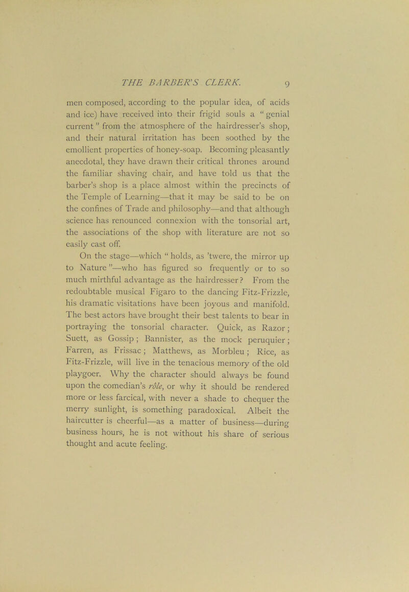 men composed, according to the popular idea, of acids and ice) have received into their frigid souls a “ genial current ” from the atmosphere of the hairdresser’s shop, and their natural irritation has been soothed by the emollient properties of honey-soap. Becoming pleasantly anecdotal, they have drawn their critical thrones around the familiar shaving chair, and have told us that the barber’s shop is a place almost within the precincts of the Temple of Learning—that it may be said to be on the confines of Trade and philosophy—and that although science has renounced connexion with the tonsorial art, the associations of the shop with literature are not so easily cast off. On the stage—which “ holds, as ’twere, the mirror up to Nature ”—who has figured so frequently or to so much mirthful advantage as the hairdresser? From the redoubtable musical Figaro to the dancing Fitz-Frizzle, his dramatic visitations have been joyous and manifold. The best actors have brought their best talents to bear in portraying the tonsorial character. Quick, as Razor; Suett, as Gossip; Bannister, as the mock peruquier; Farren, as Frissac; Matthews, as Morbleu ; Rice, as Fitz-Frizzle, will live in the tenacious memory of the old playgoer. Why the character should always be found upon the comedian’s role, or why it should be rendered more or less farcical, with never a shade to chequer the merry sunlight, is something paradoxical. Albeit the haircutter is cheerful—as a matter of business—during business hours, he is not without his share of serious thought and acute feeling.